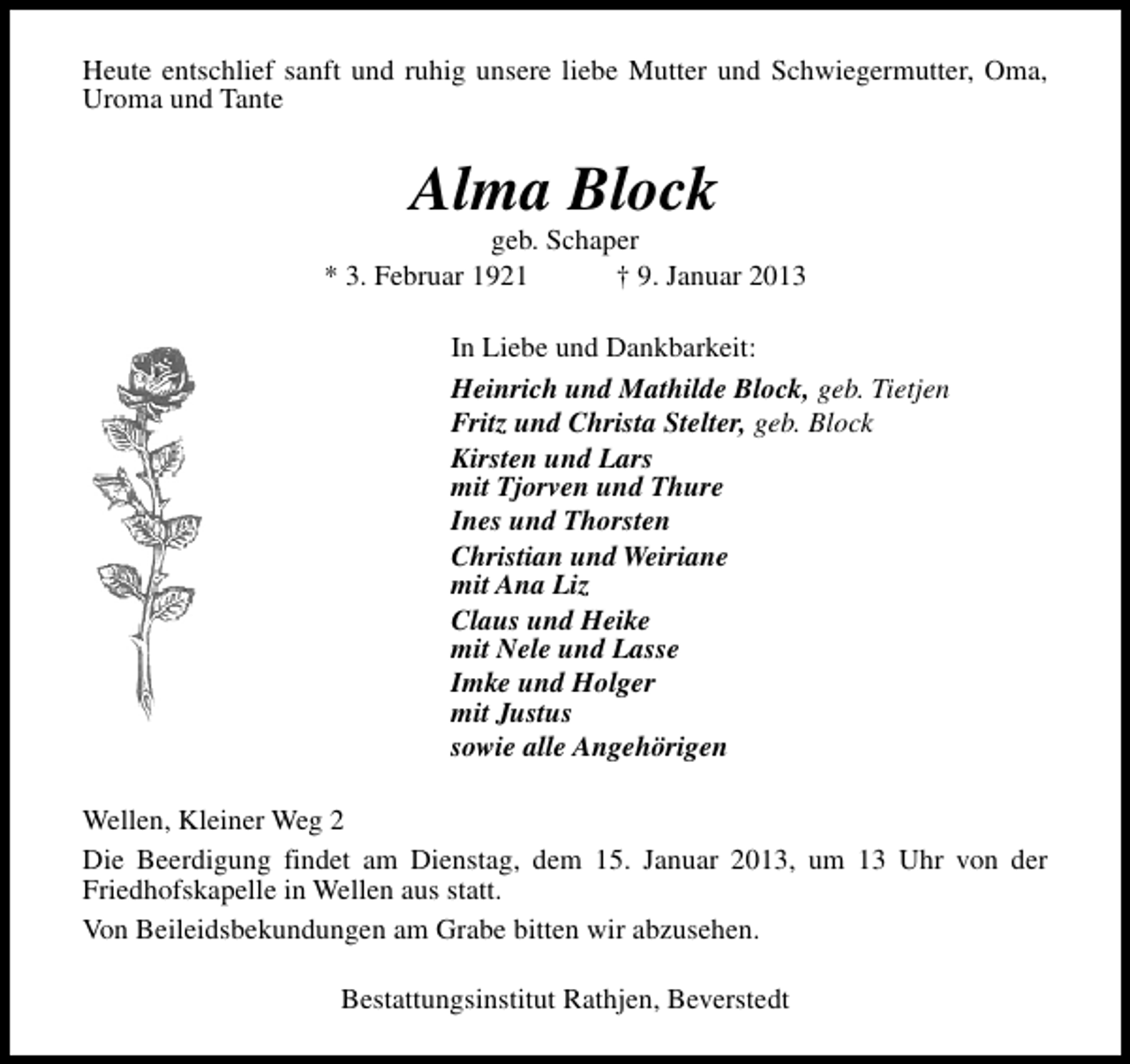 <p>Heute entschlief sanft und ruhig unsere liebe Mutter und Schwiegermutter, Oma,<br />Uroma und Tante</p><p>Alma Block</p><p>geb. Schaper<br />* 3. Februar 1921<br />† 9. Januar 2013<br />In Liebe und Dankbarkeit:<br />Heinrich und Mathilde Block, geb. Tietjen<br />Fritz und Christa Stelter, geb. Block<br />Kirsten und Lars<br />mit Tjorven und Thure<br />Ines und Thorsten<br />Christian und Weiriane<br />mit Ana Liz<br />Claus und Heike<br />mit Nele und Lasse<br />Imke und Holger<br />mit Justus<br />sowie alle Angehörigen<br />Wellen, Kleiner Weg 2<br />Die Beerdigung findet am Dienstag, dem 15. Januar 2013, um 13 Uhr von der<br />Friedhofskapelle in Wellen aus statt.<br />Von Beileidsbekundungen am Grabe bitten wir abzusehen.<br />Bestattungsinstitut Rathjen, Beverstedt</p>