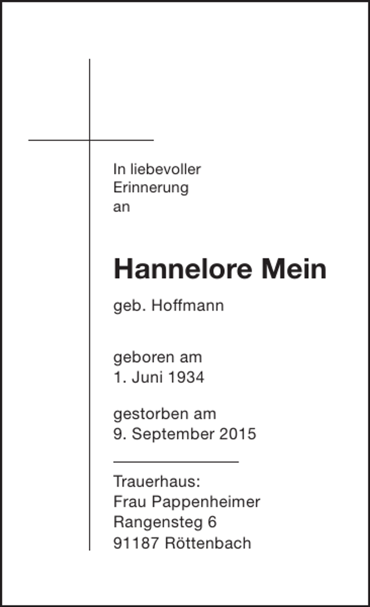 <p>In liebevoller<br />Erinnerung<br />an</p><p>Hannelore Mein<br />geb. Hoffmann<br />geboren am<br />1. Juni 1934<br />gestorben am<br />9. September 2015<br />Trauerhaus:<br />Frau Pappenheimer<br />Rangensteg 6<br />91187 Röttenbach</p>