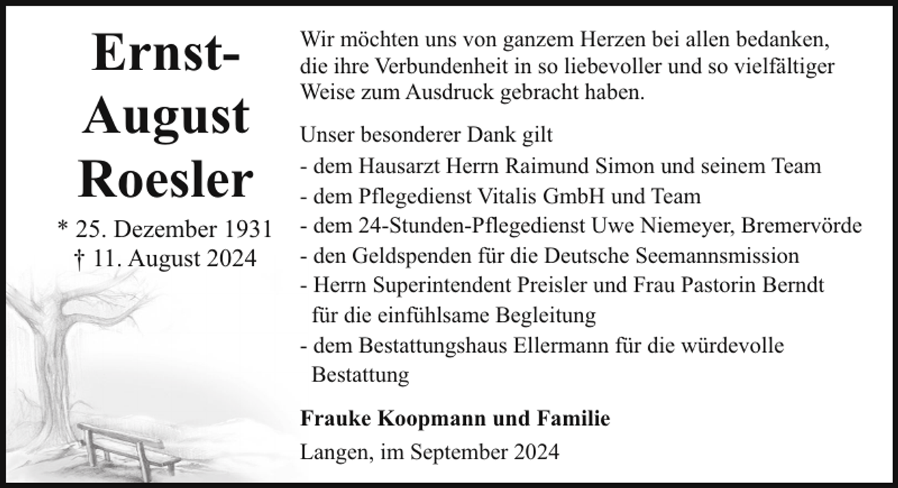 <p>ErnstAugust<br />Roesler</p><p>* 25. Dezember 1931<br />† 11. August 2024</p><p>Wir möchten uns von ganzem Herzen bei allen bedanken,<br />die ihre Verbundenheit in so liebevoller und so vielfältiger<br />Weise zum Ausdruck gebracht haben.<br />Unser besonderer Dank gilt<br />- dem Hausarzt Herrn Raimund Simon und seinem Team<br />- dem Pflegedienst Vitalis GmbH und Team<br />- dem 24-Stunden-Pflegedienst Uwe Niemeyer, Bremervörde<br />- den Geldspenden für die Deutsche Seemannsmission<br />- Herrn Superintendent Preisler und Frau Pastorin Berndt<br />für die einfühlsame Begleitung<br />- dem Bestattungshaus Ellermann für die würdevolle<br />_Bestattung<br />Frauke Koopmann und Familie<br />Langen, im September 2024</p>