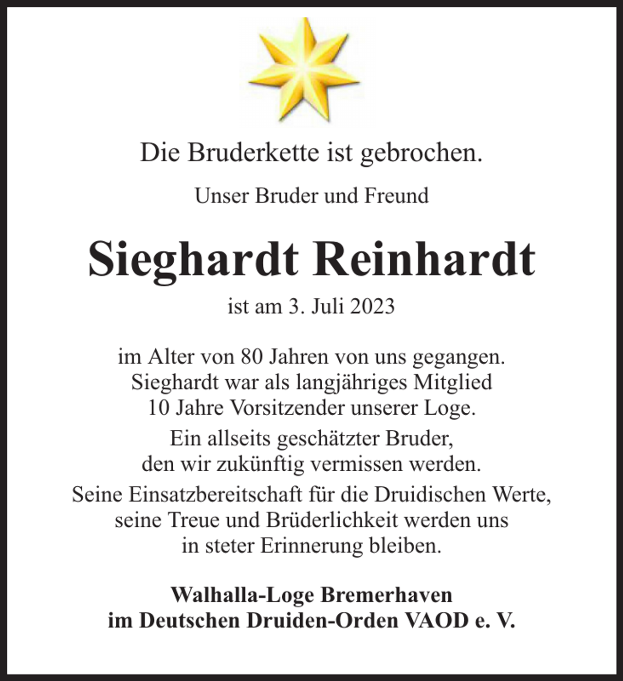 <p>Die Bruderkette ist gebrochen.<br />Unser Bruder und Freund</p><p>Sieghardt Reinhardt<br />ist am 3. Juli 2023</p><p>im Alter von 80 Jahren von uns gegangen.<br />Sieghardt war als langjähriges Mitglied<br />10 Jahre Vorsitzender unserer Loge.<br />Ein allseits geschätzter Bruder,<br />den wir zukünftig vermissen werden.<br />Seine Einsatzbereitschaft für die Druidischen Werte,<br />seine Treue und Brüderlichkeit werden uns<br />in steter Erinnerung bleiben.<br />Walhalla-Loge Bremerhaven<br />im Deutschen Druiden-Orden VAOD e. V.</p>