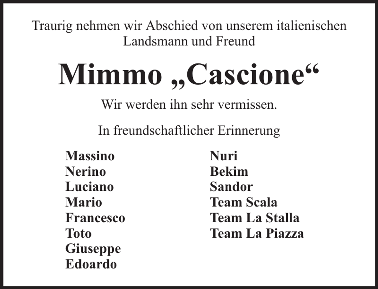 <p>Traurig nehmen wir Abschied von unserem italienischen<br />Landsmann und Freund</p><p>Mimmo „Cascione“<br />Wir werden ihn sehr vermissen.<br />In freundschaftlicher Erinnerung<br />Massino<br />Nerino<br />Luciano<br />Mario<br />Francesco<br />Toto<br />Giuseppe<br />Edoardo</p><p>Nuri<br />Bekim<br />Sandor<br />Team Scala<br />Team La Stalla<br />Team La Piazza</p>
