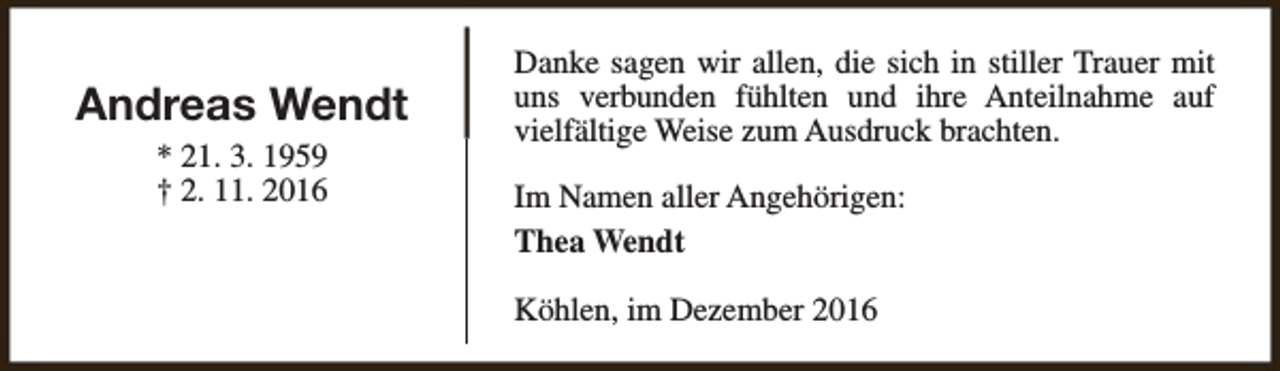 <p>Andreas Wendt<br />* 21. 3. 1959<br />† 2. 11. 2016</p><p>Danke sagen wir allen, die sich in stiller Trauer mit<br />uns verbunden fühlten und ihre Anteilnahme auf<br />vielfältige Weise zum Ausdruck brachten.<br />Im Namen aller Angehörigen:<br />Thea Wendt<br />Köhlen, im Dezember 2016</p>