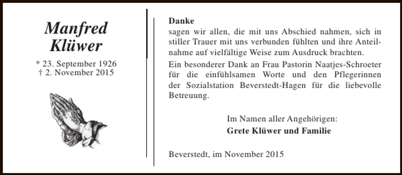 <p>Manfred<br />Klüwer<br />* 23. September 1926<br />† 2. November 2015</p><p>Danke<br />sagen wir allen, die mit uns Abschied nahmen, sich in<br />stiller Trauer mit uns verbunden fühlten und ihre Anteilnahme auf vielfältige Weise zum Ausdruck brachten.<br />Ein besonderer Dank an Frau Pastorin Naatjes-Schroeter<br />für die einfühlsamen Worte und den Pflegerinnen<br />der Sozialstation Beverstedt-Hagen für die liebevolle<br />Betreuung.<br />Im Namen aller Angehörigen:<br />Grete Klüwer und Familie<br />Beverstedt, im November 2015</p>
