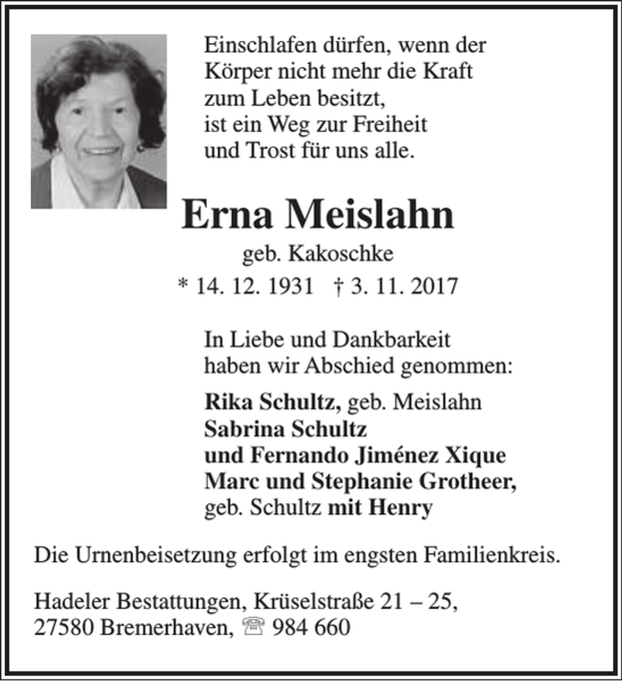 <p>Einschlafen dürfen, wenn der<br />Körper nicht mehr die Kraft<br />zum Leben besitzt,<br />ist ein Weg zur Freiheit<br />und Trost für uns alle.</p><p>Erna Meislahn</p><p>geb. Kakoschke<br />* 14. 12. 1931 † 3. 11. 2017<br />In Liebe und Dankbarkeit<br />haben wir Abschied genommen:<br />Rika Schultz, geb. Meislahn<br />Sabrina Schultz<br />und Fernando Jiménez Xique<br />Marc und Stephanie Grotheer,<br />geb. Schultz mit Henry<br />Die Urnenbeisetzung erfolgt im engsten Familienkreis.<br />Hadeler Bestattungen, Krüselstraße 21 – 25,<br />27580 Bremerhaven,  984 660</p>