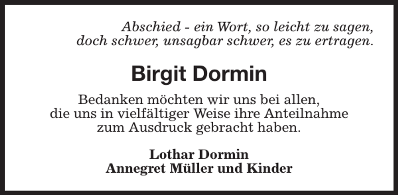 <p>Abschied - ein Wort, so leicht zu sagen,<br />doch schwer, unsagbar schwer, es zu ertragen.</p><p>Birgit Dormin<br />Bedanken möchten wir uns bei allen,<br />die uns in vielfältiger Weise ihre Anteilnahme<br />zum Ausdruck gebracht haben.<br />Lothar Dormin<br />Annegret Müller und Kinder</p>