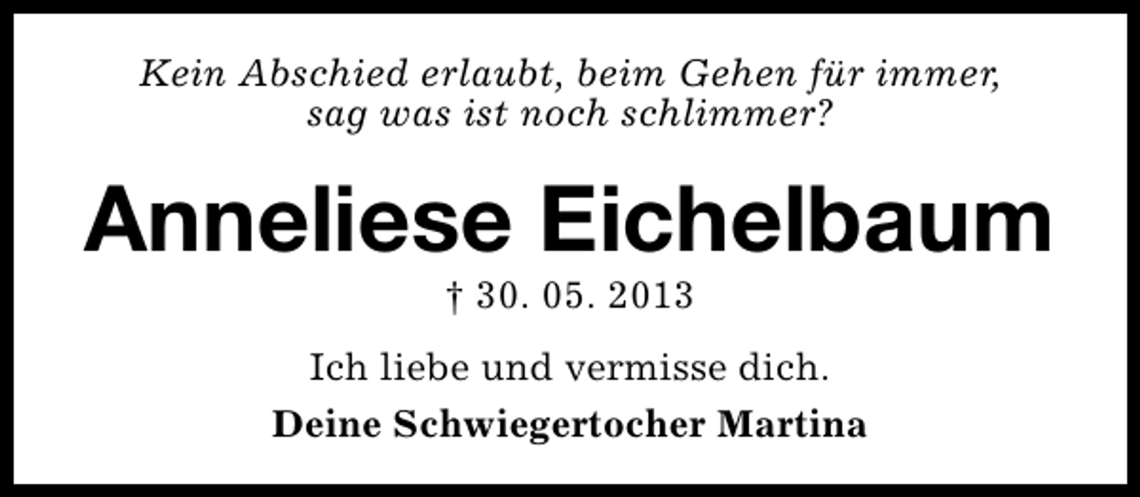<p>Kein Abschied erlaubt, beim Gehen für immer,<br />sag was ist noch schlimmer?</p><p>Anneliese Eichelbaum<br />† 30. 05. 2013</p><p>Ich liebe und vermisse dich.<br />Deine Schwiegertocher Martina</p>