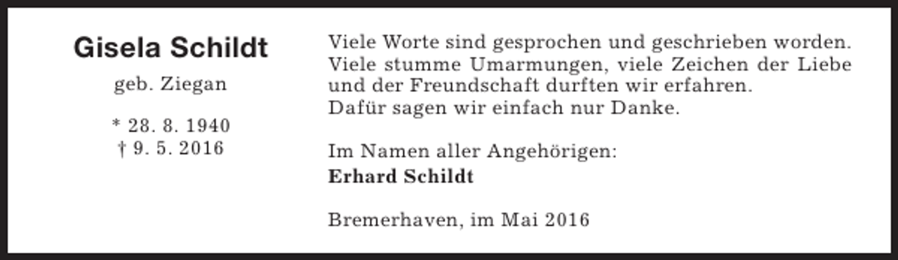 <p>Gisela Schildt<br />geb. Ziegan<br />* 28. 8. 1940<br />† 9. 5. 2016</p><p>Viele Worte sind gesprochen und geschrieben worden.<br />Viele stumme Umarmungen, viele Zeichen der Liebe<br />und der Freundschaft durften wir erfahren.<br />Dafür sagen wir einfach nur Danke.<br />Im Namen aller Angehörigen:<br />Erhard Schildt<br />Bremerhaven, im Mai 2016</p>