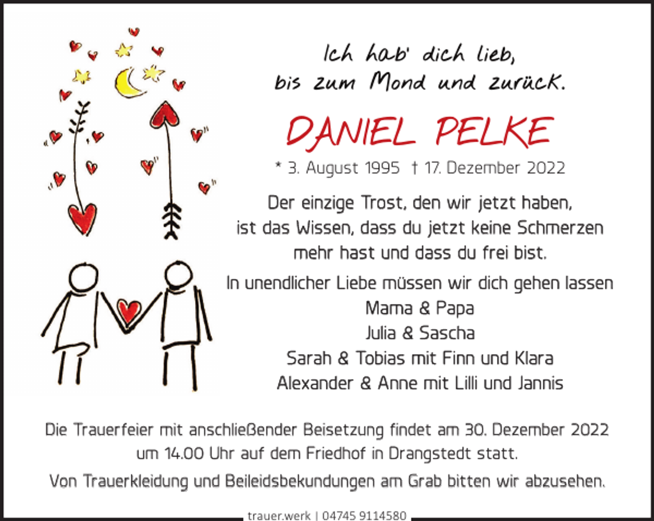 <p>Ich hab‘ dich lieb,<br />bis zum Mond und zurück.</p><p>DANIEL PELKE<br />* 3. August 1995 † 17. Dezember 2022</p><p>Der einzige Trost, den wir jetzt haben,<br />ist das Wissen, dass du jetzt keine Schmerzen<br />mehr hast und dass du frei bist.<br />In unendlicher Liebe müssen wir dich gehen lassen<br />Mama &amp; Papa<br />Julia &amp; Sascha<br />Sarah &amp; Tobias mit Finn und Klara<br />Alexander &amp; Anne mit Lilli und Jannis<br />Die Trauerfeier mit anschließender Beisetzung ﬁndet am 30. Dezember 2022<br />um 14.00 Uhr auf dem Friedhof in Drangstedt statt.<br />Von Trauerkleidung und Beileidsbekundungen am Grab bitten wir abzusehen.<br />trauer.werk | 04745 9114580</p>