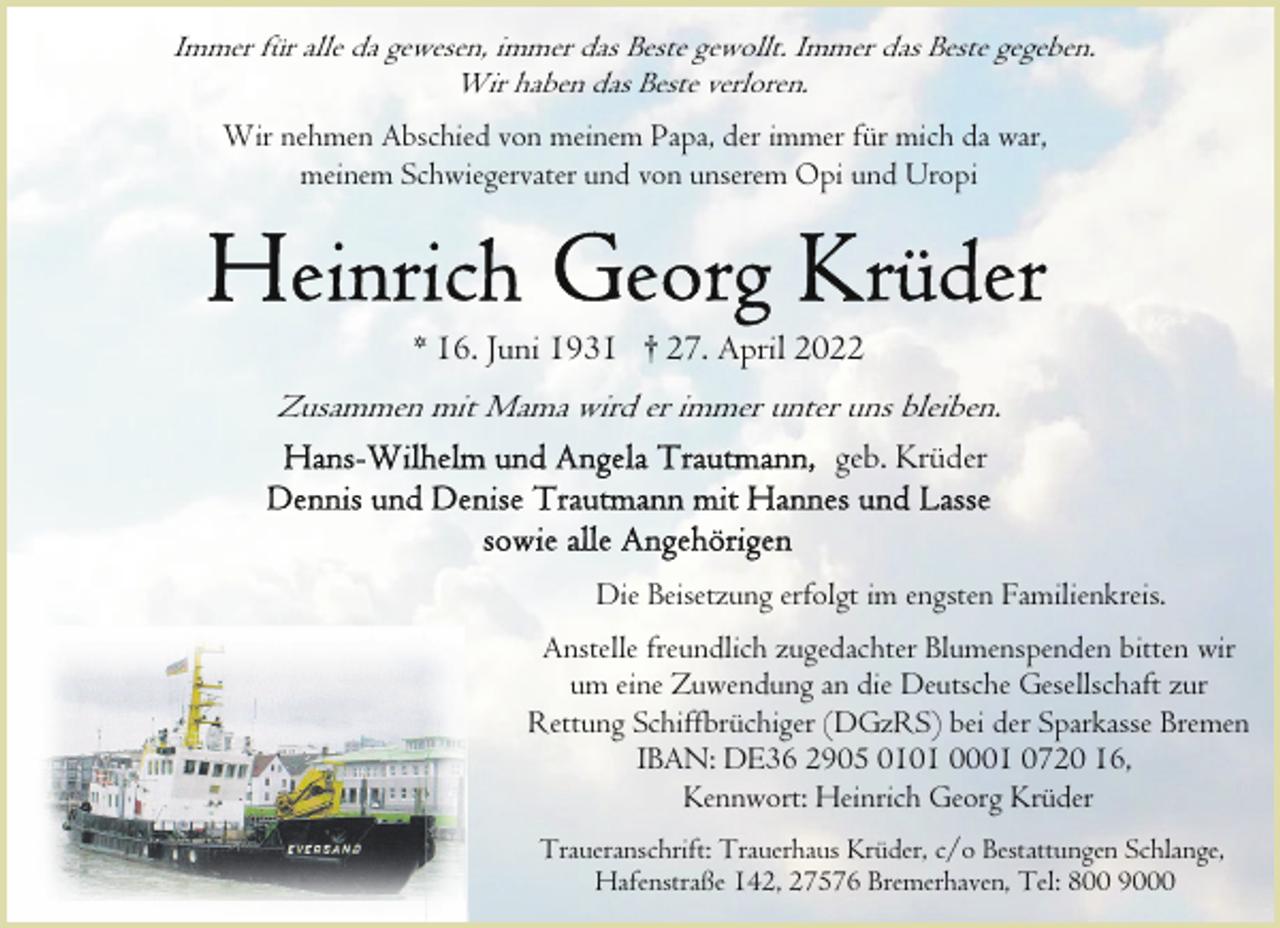 <p>Immer für alle da gewesen, immer das Beste gewollt. Immer das Beste gegeben.<br />Wir haben das Beste verloren.<br />Wir nehmen Abschied von meinem Papa, der immer für mich da war,<br />meinem Schwiegervater und von unserem Opi und Uropi</p>
<p>* 16. Juni 1931 † 27. April 2022</p>
<p>Zusammen mit Mama wird er immer unter uns bleiben.<br />geb. Krüder</p>
<p>Die Beisetzung erfolgt im engsten Familienkreis.<br />Anstelle freundlich zugedachter Blumenspenden bitten wir<br />um eine Zuwendung an die Deutsche Gesellschaft zur<br />Rettung Schiffbrüchiger (DGzRS) bei der Sparkasse Bremen<br />IBAN: DE36 2905 0101 0001 0720 16,<br />Kennwort: Heinrich Georg Krüder<br />Traueranschrift: Trauerhaus Krüder, c/o Bestattungen Schlange,<br />Hafenstraße 142, 27576 Bremerhaven, Tel: 800 9000</p>