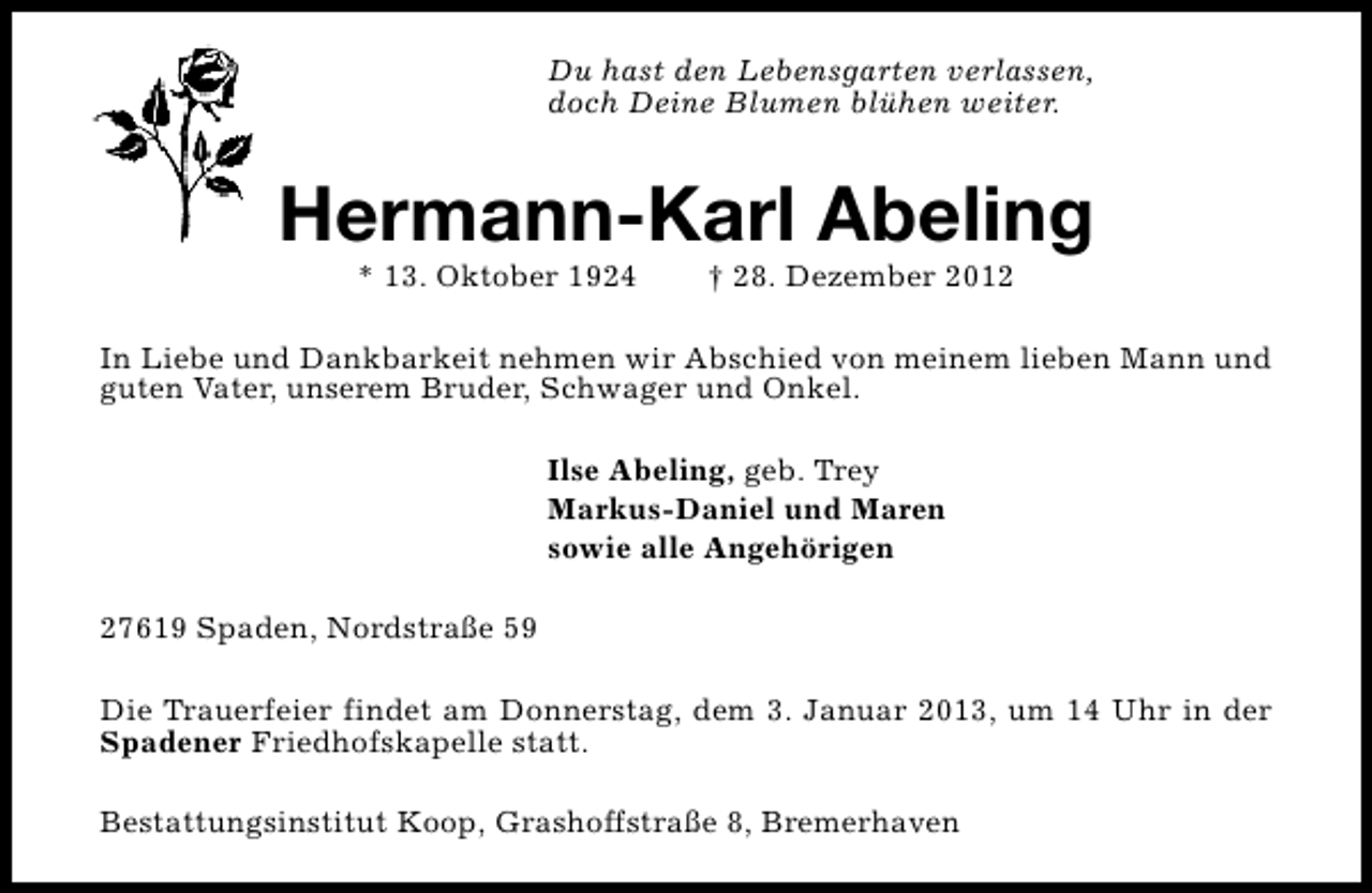 <p>Du hast den Lebensgarten verlassen,<br />doch Deine Blumen blühen weiter.</p><p>Hermann-Karl Abeling<br />* 13. Oktober 1924</p><p>† 28. Dezember 2012</p><p>In Liebe und Dankbarkeit nehmen wir Abschied von meinem lieben Mann und<br />guten Vater, unserem Bruder, Schwager und Onkel.<br />Ilse Abeling, geb. Trey<br />Markus-Daniel und Maren<br />sowie alle Angehörigen<br />27619 Spaden, Nordstraße 59<br />Die Trauerfeier findet am Donnerstag, dem 3. Januar 2013, um 14 Uhr in der<br />Spadener Friedhofskapelle statt.<br />Bestattungsinstitut Koop, Grashoffstraße 8, Bremerhaven</p>