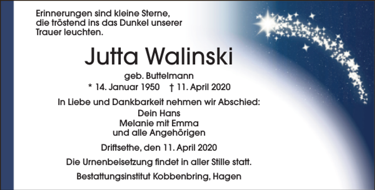 <p>Erinnerungen sind kleine Sterne,<br />die tröstend ins das Dunkel unserer<br />Trauer leuchten.</p><p>Jutta Walinski<br />geb. Buttelmann<br />* 14. Januar 1950 † 11. April 2020</p><p>In Liebe und Dankbarkeit nehmen wir Abschied:<br />Dein Hans<br />Melanie mit Emma<br />und alle Angehörigen<br />Driftsethe, den 11. April 2020<br />Die Urnenbeisetzung findet in aller Stille statt.<br />Bestattungsinstitut Kobbenbring, Hagen</p>