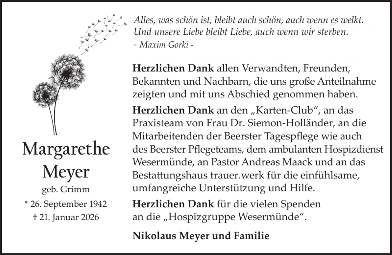 <p>Alles, was schön ist, bleibt auch schön, auch wenn es welkt.<br />Und unsere Liebe bleibt Liebe, auch wenn wir sterben.</p><p>- Maxim Gorki -</p><p>Herzlichen Dank allen Verwandten, Freunden,<br />Bekannten und Nachbarn, die uns große Anteilnahme<br />zeigten und mit uns Abschied genommen haben.</p><p>Margarethe<br />Meyer<br />geb. Grimm</p><p>* 26. September 1942<br />† 21. Januar 2026</p><p>Herzlichen Dank an den „Karten-Club“, an das<br />Praxisteam von Frau Dr. Siemon-Holländer, an die<br />Mitarbeitenden der Beerster Tagespﬂege wie auch<br />des Beerster Pﬂegeteams, dem ambulanten Hospizdienst<br />Wesermünde, an Pastor Andreas Maack und an das<br />Bestattungshaus trauer.werk für die einfühlsame,<br />umfangreiche Unterstützung und Hilfe.<br />Herzlichen Dank für die vielen Spenden<br />an die „Hospizgruppe Wesermünde“.<br />Nikolaus Meyer und Familie</p>