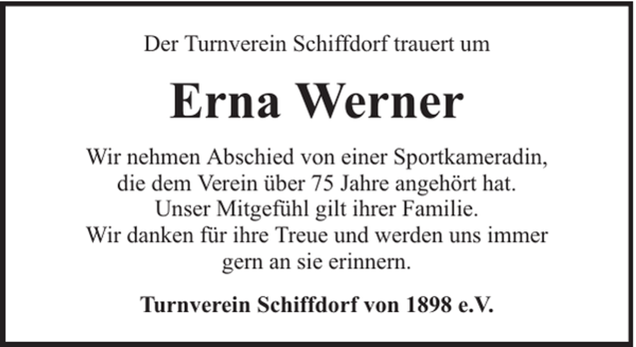 <p>Der Turnverein Schiffdorf trauert um</p><p>Erna Werner<br />Wir nehmen Abschied von einer Sportkameradin,<br />die dem Verein über 75 Jahre angehört hat.<br />Unser Mitgefühl gilt ihrer Familie.<br />Wir danken für ihre Treue und werden uns immer<br />gern an sie erinnern.<br />Turnverein Schiffdorf von 1898 e.V.</p>