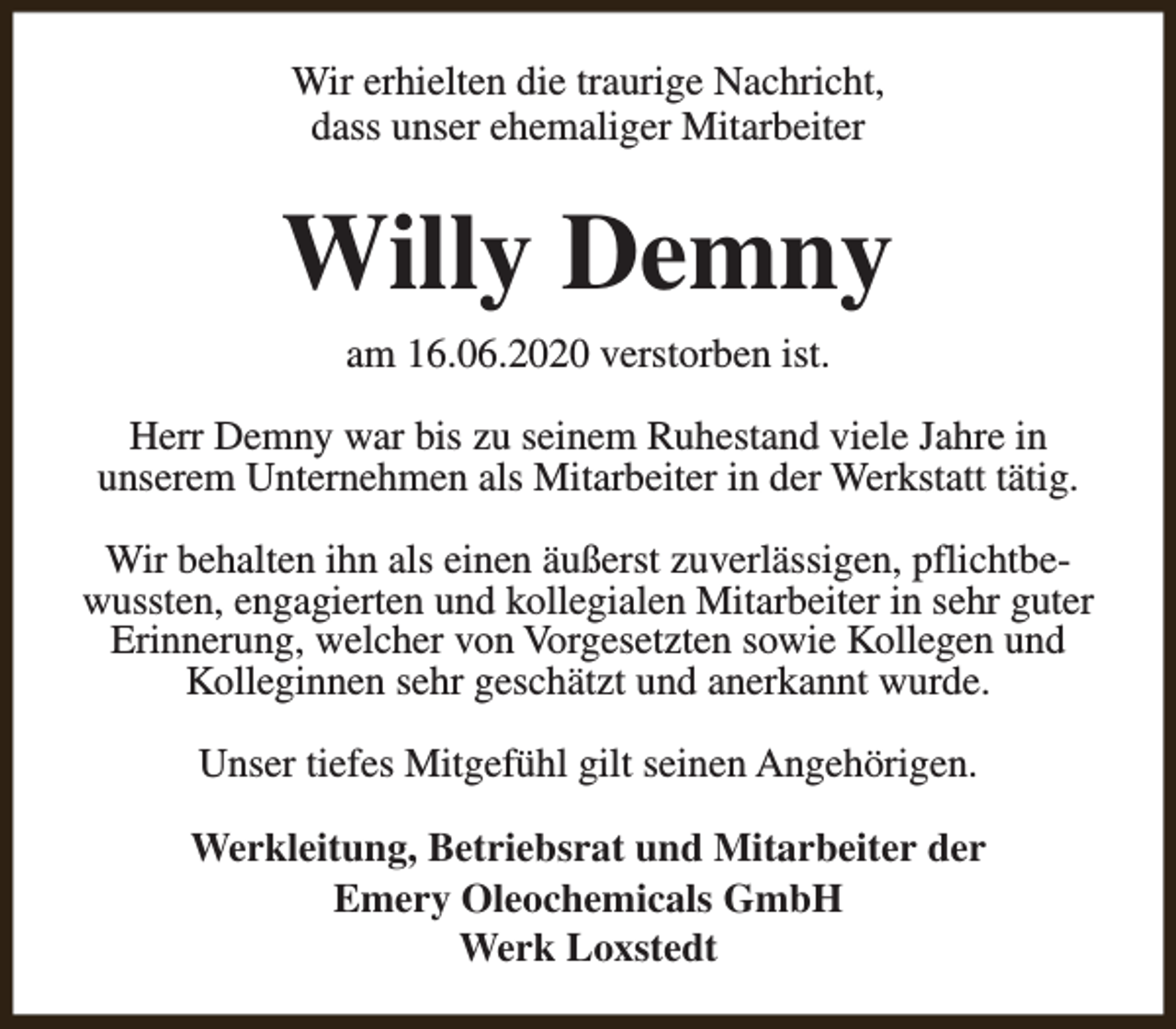 <p>Wir erhielten die traurige Nachricht,<br />dass unser ehemaliger Mitarbeiter</p><p>Willy Demny<br />am 16.06.2020 verstorben ist.<br />Herr Demny war bis zu seinem Ruhestand viele Jahre in<br />unserem Unternehmen als Mitarbeiter in der Werkstatt tätig.<br />Wir behalten ihn als einen äußerst zuverlässigen, pflichtbewussten, engagierten und kollegialen Mitarbeiter in sehr guter<br />Erinnerung, welcher von Vorgesetzten sowie Kollegen und<br />Kolleginnen sehr geschätzt und anerkannt wurde.<br />Unser tiefes Mitgefühl gilt seinen Angehörigen.<br />Werkleitung, Betriebsrat und Mitarbeiter der<br />Emery Oleochemicals GmbH<br />Werk Loxstedt</p>