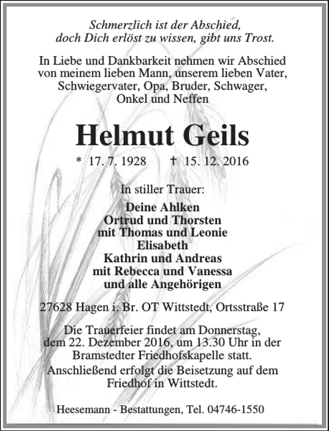 <p>Schmerzlich ist der Abschied,<br />doch Dich erlöst zu wissen, gibt uns Trost.<br />In Liebe und Dankbarkeit nehmen wir Abschied<br />von meinem lieben Mann, unserem lieben Vater,<br />Schwiegervater, Opa, Bruder, Schwager,<br />Onkel und Neffen</p><p>Helmut Geils<br />* 17. 7. 1928</p><p>a 15. 12. 2016</p><p>In stiller Trauer:<br />Deine Ahlken<br />Ortrud und Thorsten<br />mit Thomas und Leonie<br />Elisabeth<br />Kathrin und Andreas<br />mit Rebecca und Vanessa<br />und alle Angehörigen<br />27628 Hagen i. Br. OT Wittstedt, Ortsstraße 17<br />Die Trauerfeier findet am Donnerstag,<br />dem 22. Dezember 2016, um 13.30 Uhr in der<br />Bramstedter Friedhofskapelle statt.<br />Anschließend erfolgt die Beisetzung auf dem<br />Friedhof in Wittstedt.<br />Heesemann - Bestattungen, Tel. 04746-1550</p>