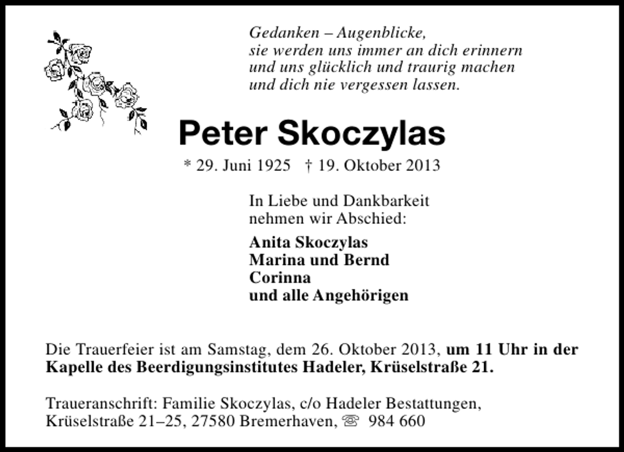 <p>Gedanken – Augenblicke,<br />sie werden uns immer an dich erinnern<br />und uns glücklich und traurig machen<br />und dich nie vergessen lassen.</p><p>Peter Skoczylas<br />* 29. Juni 1925 † 19. Oktober 2013<br />In Liebe und Dankbarkeit<br />nehmen wir Abschied:<br />Anita Skoczylas<br />Marina und Bernd<br />Corinna<br />und alle Angehörigen<br />Die Trauerfeier ist am Samstag, dem 26. Oktober 2013, um 11 Uhr in der<br />Kapelle des Beerdigungsinstitutes Hadeler, Krüselstraße 21.<br />Traueranschrift: Familie Skoczylas, c/o Hadeler Bestattungen,<br />Krüselstraße 21–25, 27580 Bremerhaven, s 984 660</p>