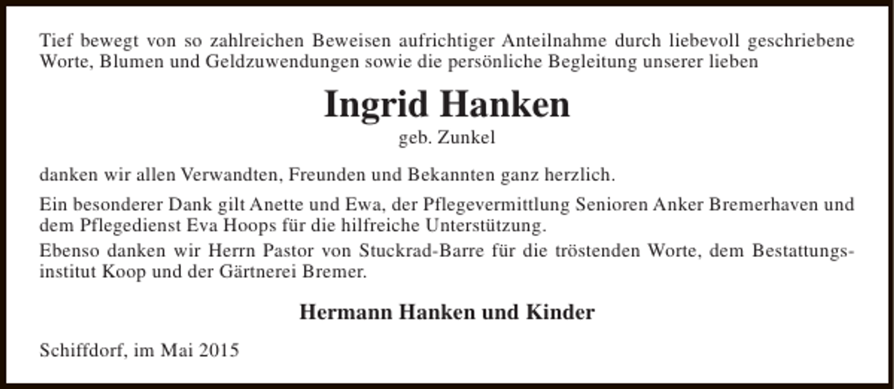 <p>Tief bewegt von so zahlreichen Beweisen aufrichtiger Anteilnahme durch liebevoll geschriebene<br />Worte, Blumen und Geldzuwendungen sowie die persönliche Begleitung unserer lieben</p><p>Ingrid Hanken<br />geb. Zunkel</p><p>danken wir allen Verwandten, Freunden und Bekannten ganz herzlich.<br />Ein besonderer Dank gilt Anette und Ewa, der Pflegevermittlung Senioren Anker Bremerhaven und<br />dem Pflegedienst Eva Hoops für die hilfreiche Unterstützung.<br />Ebenso danken wir Herrn Pastor von Stuckrad-Barre für die tröstenden Worte, dem Bestattungsinstitut Koop und der Gärtnerei Bremer.</p><p>Hermann Hanken und Kinder<br />Schiffdorf, im Mai 2015</p>