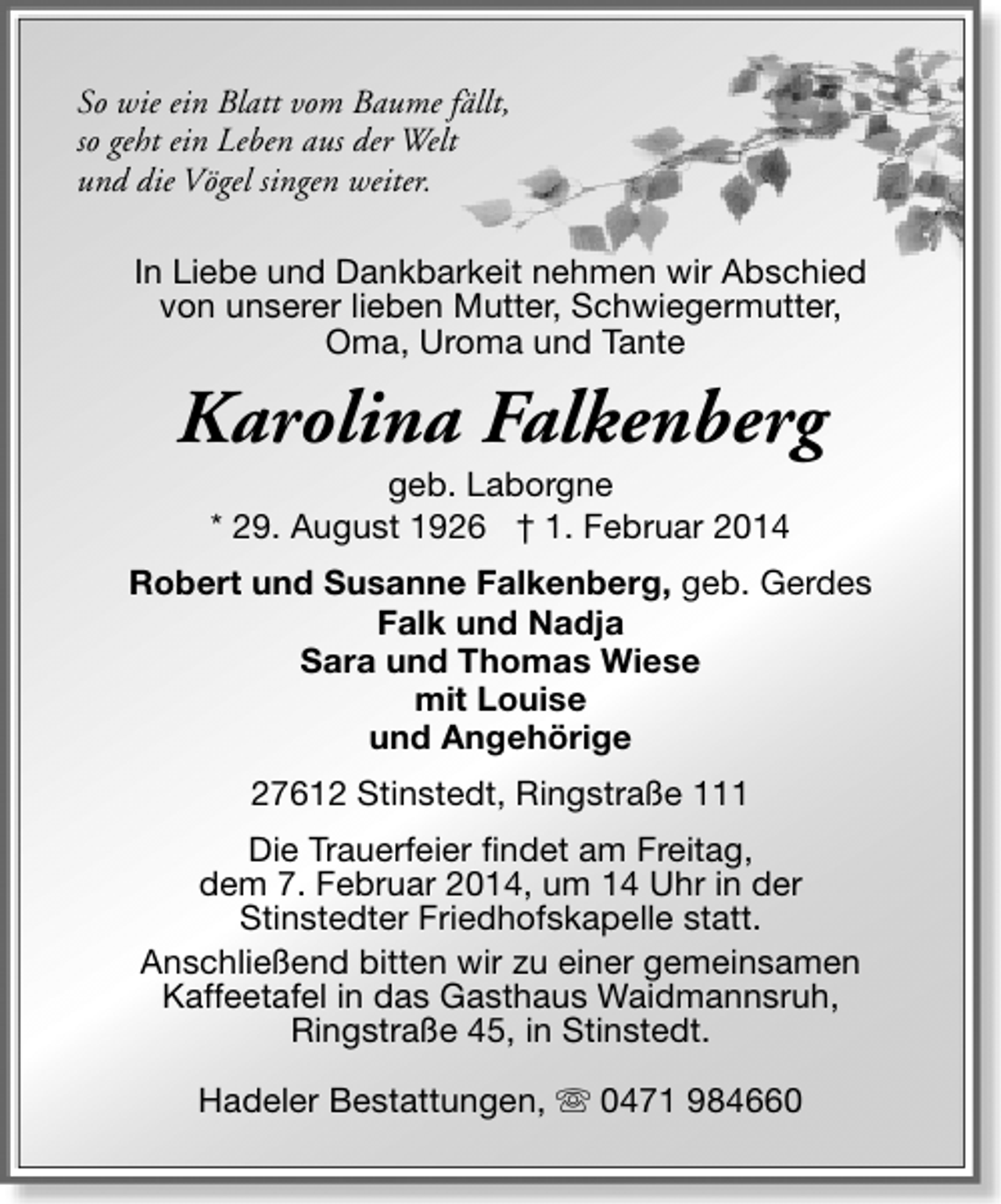 <p>So wie ein Blatt vom Baume fällt,<br />so geht ein Leben aus der Welt<br />und die Vögel singen weiter.<br />In Liebe und Dankbarkeit nehmen wir Abschied<br />von unserer lieben Mutter, Schwiegermutter,<br />Oma, Uroma und Tante</p><p>Karolina Falkenberg<br />geb. Laborgne<br />* 29. August 1926 † 1. Februar 2014</p><p>Robert und Susanne Falkenberg, geb. Gerdes<br />Falk und Nadja<br />Sara und Thomas Wiese<br />mit Louise<br />und Angehörige<br />27612 Stinstedt, Ringstraße 111<br />Die Trauerfeier findet am Freitag,<br />dem 7. Februar 2014, um 14 Uhr in der<br />Stinstedter Friedhofskapelle statt.<br />Anschließend bitten wir zu einer gemeinsamen<br />Kaffeetafel in das Gasthaus Waidmannsruh,<br />Ringstraße 45, in Stinstedt.<br />Hadeler Bestattungen, s 0471 984660</p>