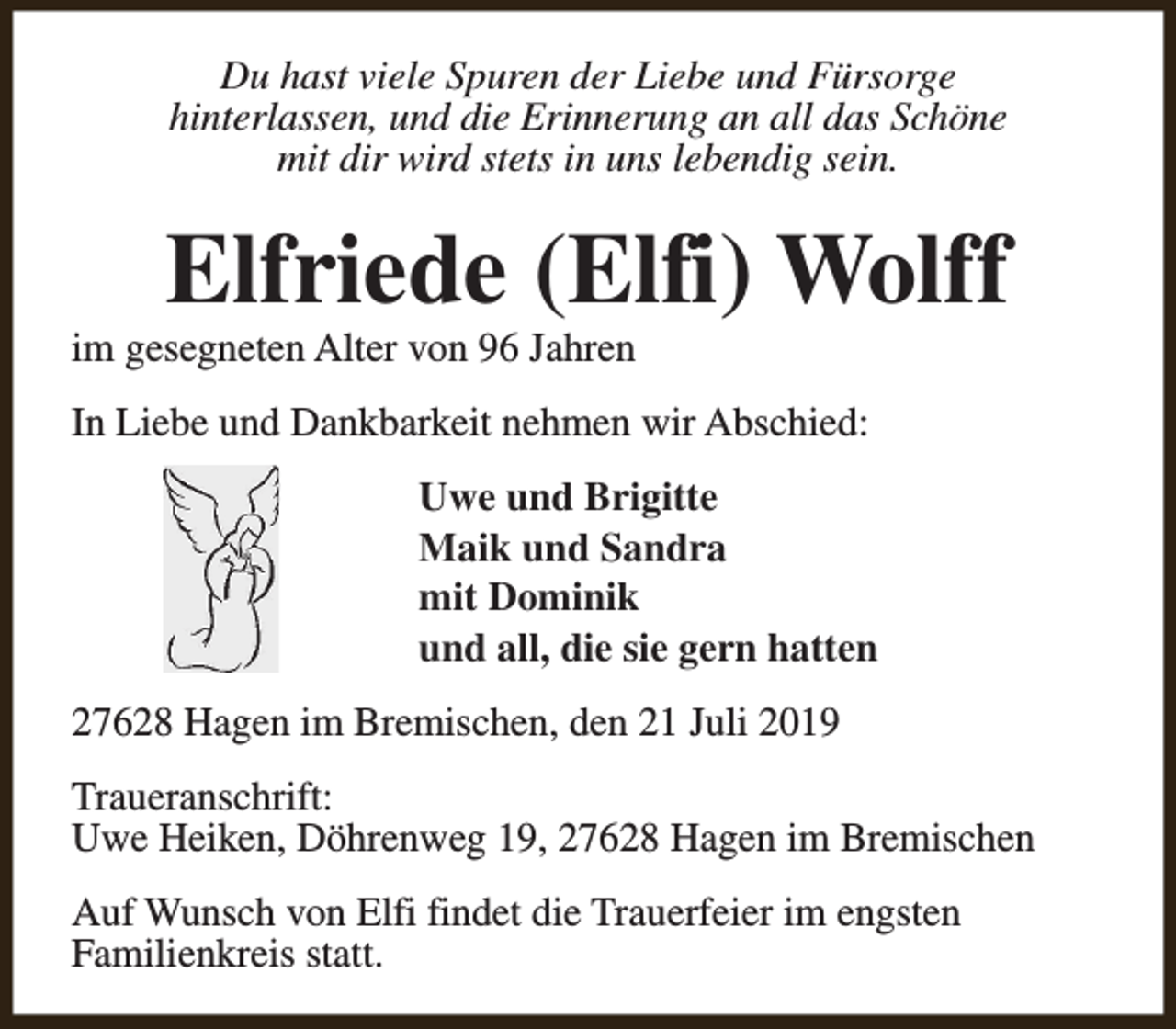 <p>Du hast viele Spuren der Liebe und Fürsorge<br />hinterlassen, und die Erinnerung an all das Schöne<br />mit dir wird stets in uns lebendig sein.</p><p>Elfriede (Elfi) Wolff</p><p>im gesegneten Alter von 96 Jahren</p><p>In Liebe und Dankbarkeit nehmen wir Abschied:<br />Uwe und Brigitte<br />Maik und Sandra<br />mit Dominik<br />und all, die sie gern hatten<br />27628 Hagen im Bremischen, den 21 Juli 2019<br />Traueranschrift:<br />Uwe Heiken, Döhrenweg 19, 27628 Hagen im Bremischen<br />Auf Wunsch von Elfi findet die Trauerfeier im engsten<br />Familienkreis statt.</p>
