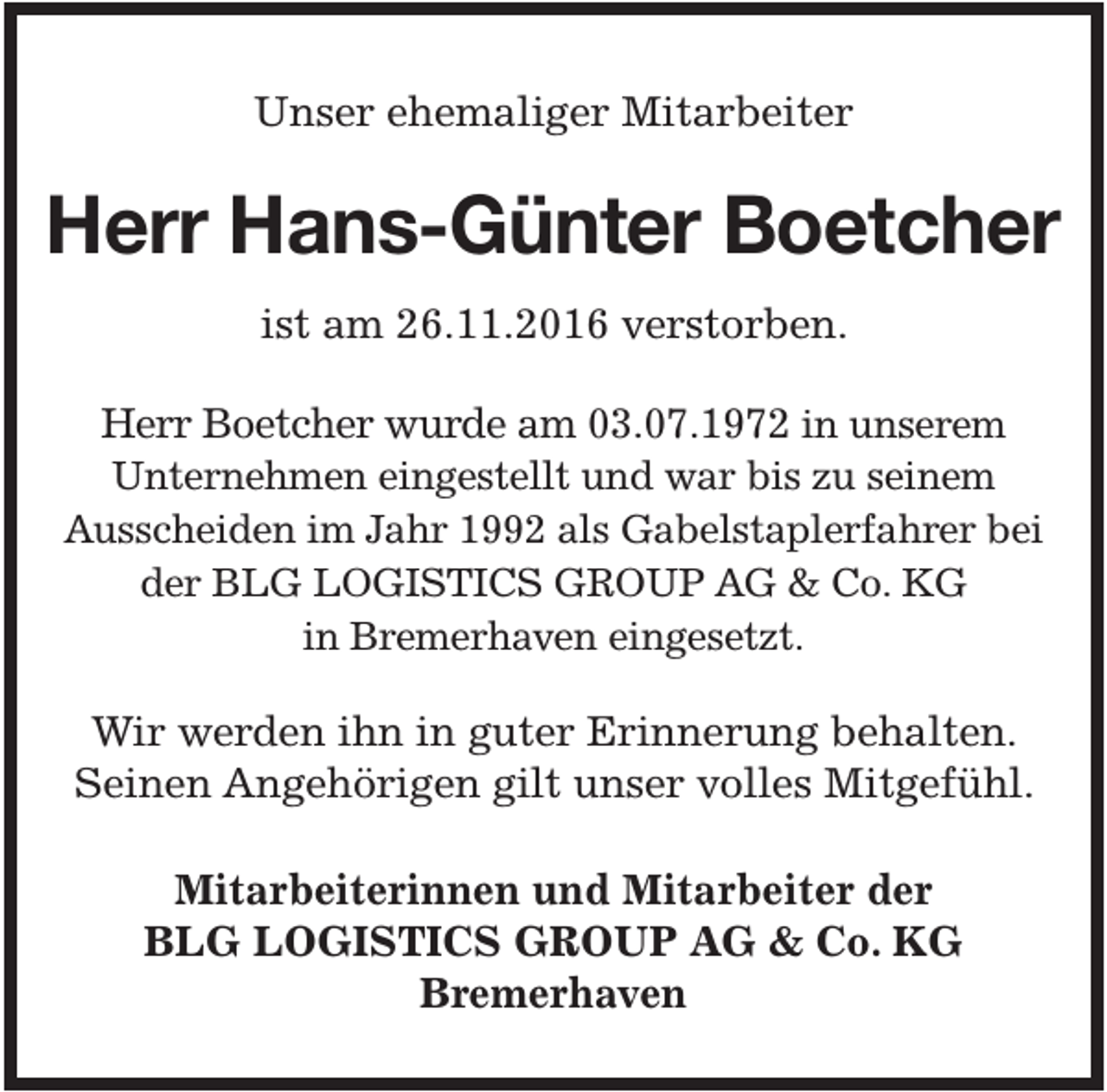 <p>Unser ehemaliger Mitarbeiter</p><p>Herr Hans-Günter Boetcher<br />ist am 26.11.2016 verstorben.<br />Herr Boetcher wurde am 03.07.1972 in unserem<br />Unternehmen eingestellt und war bis zu seinem<br />Ausscheiden im Jahr 1992 als Gabelstaplerfahrer bei<br />der BLG LOGISTICS GROUP AG &amp; Co. KG<br />in Bremerhaven eingesetzt.</p><p>Wir werden ihn in guter Erinnerung behalten.<br />Seinen Angehörigen gilt unser volles Mitgefühl.<br />Mitarbeiterinnen und Mitarbeiter der<br />BLG LOGISTICS GROUP AG &amp; Co. KG<br />Bremerhaven</p>