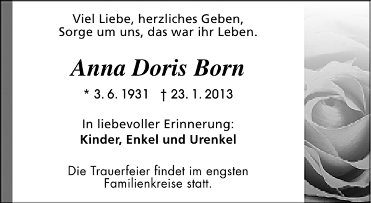 <p>Viel Liebe, herzliches Geben,<br />Sorge um uns, das war ihr Leben.</p><p>Anna Doris Born<br />* 3. 6. 1931 † 23. 1. 2013<br />In liebevoller Erinnerung:<br />Kinder, Enkel und Urenkel<br />Die Trauerfeier findet im engsten<br />Familienkreise statt.</p>