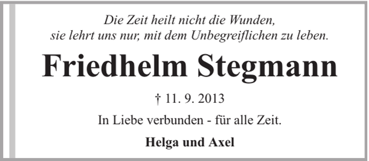 <p>Die Zeit heilt nicht die Wunden,<br />sie lehrt uns nur, mit dem Unbegreiflichen zu leben.</p><p>Friedhelm Stegmann<br />† 11. 9. 2013<br />In Liebe verbunden - für alle Zeit.<br />Helga und Axel</p>