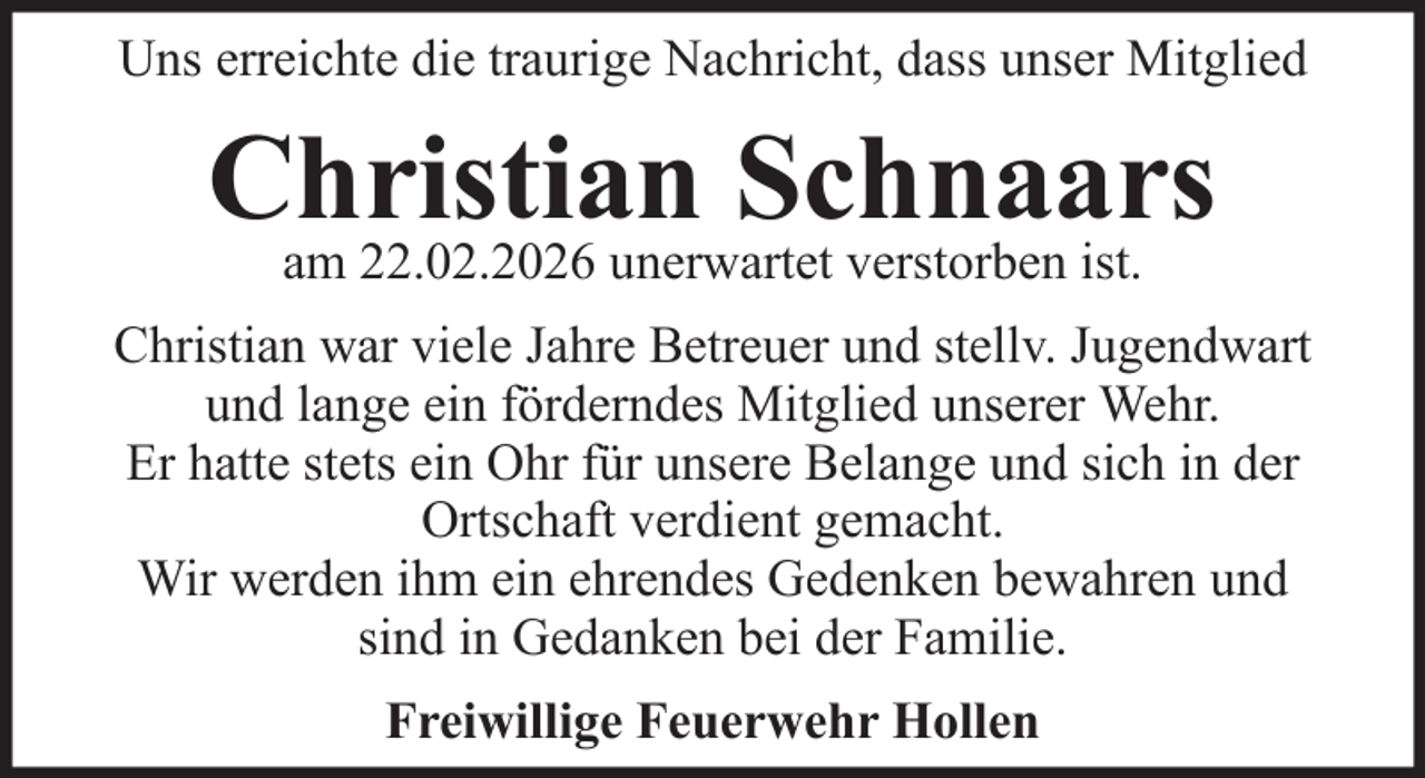 <p>Uns erreichte die traurige Nachricht, dass unser Mitglied</p><p>Christian<br />Schnaars<br />am 22.02.2026 unerwartet verstorben ist.<br />Christian war viele Jahre Betreuer und stellv. Jugendwart<br />und lange ein förderndes Mitglied unserer Wehr.<br />Er hatte stets ein Ohr für unsere Belange und sich in der<br />Ortschaft verdient gemacht.<br />Wir werden ihm ein ehrendes Gedenken bewahren und<br />sind in Gedanken bei der Familie.<br />Freiwillige Feuerwehr Hollen</p>