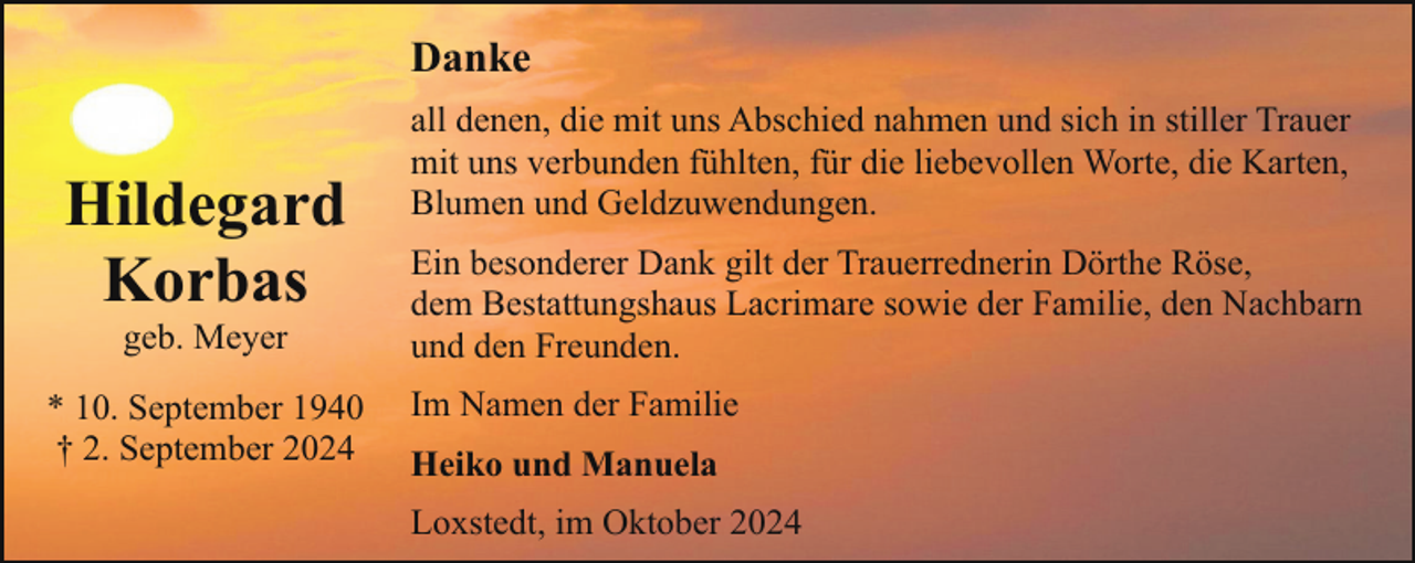 <p>Danke</p><p>Hildegard<br />Korbas<br />geb. Meyer</p><p>* 10. September 1940<br />† 2. September 2024</p><p>all denen, die mit uns Abschied nahmen und sich in stiller Trauer<br />mit uns verbunden fühlten, für die liebevollen Worte, die Karten,<br />Blumen und Geldzuwendungen.<br />Ein besonderer Dank gilt der Trauerrednerin Dörthe Röse,<br />dem Bestattungshaus Lacrimare sowie der Familie, den Nachbarn<br />und den Freunden.<br />Im Namen der Familie<br />Heiko und Manuela<br />Loxstedt, im Oktober 2024</p>