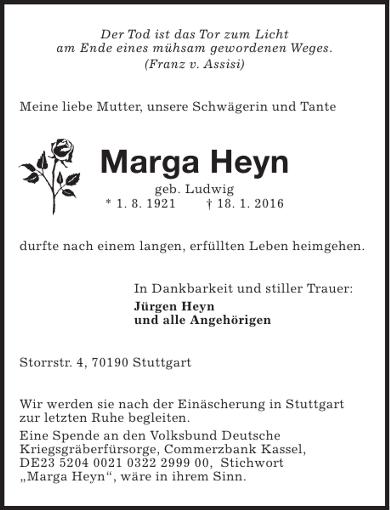 <p>Der Tod ist das Tor zum Licht<br />am Ende eines mühsam gewordenen Weges.<br />(Franz v. Assisi)<br />Meine liebe Mutter, unsere Schwägerin und Tante</p><p>Marga Heyn<br />geb. Ludwig<br />* 1. 8. 1921<br />† 18. 1. 2016</p><p>durfte nach einem langen, erfüllten Leben heimgehen.<br />In Dankbarkeit und stiller Trauer:<br />Jürgen Heyn<br />und alle Angehörigen<br />Storrstr. 4, 70190 Stuttgart<br />Wir werden sie nach der Einäscherung in Stuttgart<br />zur letzten Ruhe begleiten.<br />Eine Spende an den Volksbund Deutsche<br />Kriegsgräberfürsorge, Commerzbank Kassel,<br />DE23 5204 0021 032999 00, Stichwort<br />„Marga Heyn“, wäre in ihrem Sinn.</p>