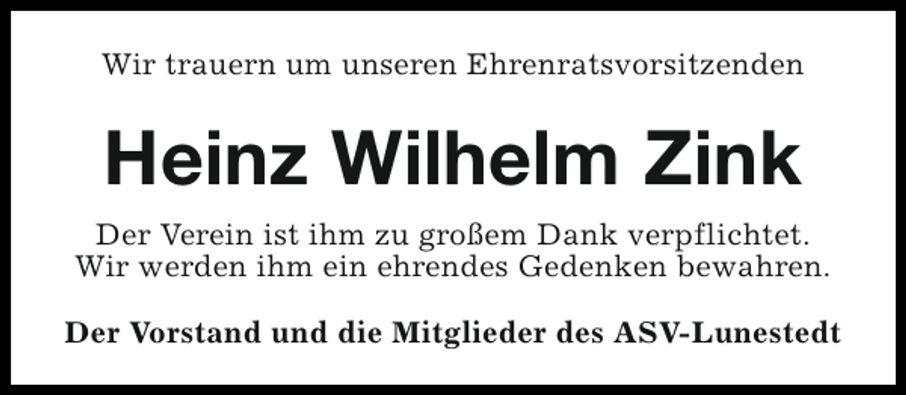 <p>Wir trauern um unseren Ehrenratsvorsitzenden</p><p>Heinz Wilhelm Zink<br />Der Verein ist ihm zu großem Dank verpflichtet.<br />Wir werden ihm ein ehrendes Gedenken bewahren.<br />Der Vorstand und die Mitglieder des ASV-Lunestedt</p>