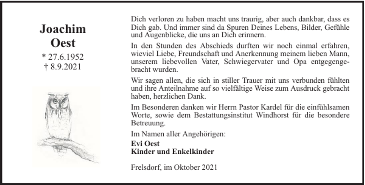 <p>Joachim<br />Oest<br />* 27.6.1952<br />† 8.9.2021</p><p>Dich verloren zu haben macht uns traurig, aber auch dankbar, dass es<br />Dich gab. Und immer sind da Spuren Deines Lebens, Bilder, Gefühle<br />und Augenblicke, die uns an Dich erinnern.<br />In den Stunden des Abschieds durften wir noch einmal erfahren,<br />wieviel Liebe, Freundschaft und Anerkennung meinem lieben Mann,<br />unserem liebevollen Vater, Schwiegervater und Opa entgegengebracht wurden.<br />Wir sagen allen, die sich in stiller Trauer mit uns verbunden fühlten<br />und ihre Anteilnahme auf so vielfältige Weise zum Ausdruck gebracht<br />haben, herzlichen Dank.<br />Im Besonderen danken wir Herrn Pastor Kardel für die einfühlsamen<br />Worte, sowie dem Bestattungsinstitut Windhorst für die besondere<br />Betreuung.<br />Im Namen aller Angehörigen:<br />Evi Oest<br />Kinder und Enkelkinder<br />Frelsdorf, im Oktober 2021</p>