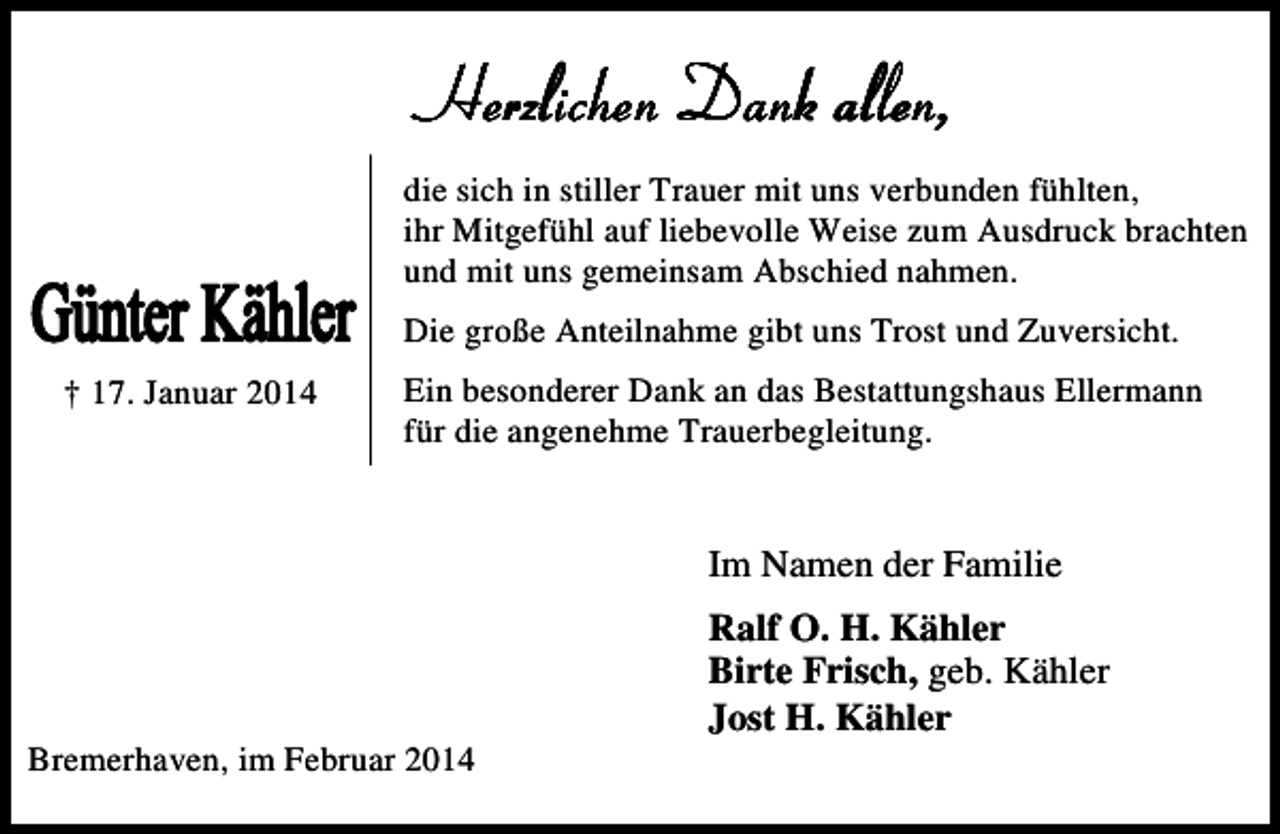 <p>Günter Kähler</p>
<p>(die sich in stiller Trauer mit uns verbunden fühlten,<br />ihr Mitgefühl auf liebevolle Weise zum Ausdruck brachten<br />und mit uns gemeinsam Abschied nahmen.<br />Die große Anteilnahme gibt uns Trost und Zuversicht.</p>
<p>† 17. Januar 2014</p>
<p>Ein besonderer Dank an das Bestattungshaus Ellermann<br />für die angenehme Trauerbegleitung.</p>
<p>Im Namen der Familie</p>
<p>Bremerhaven, im Februar 2014</p>
<p>Ralf O. H. Kähler<br />Birte Frisch, geb. Kähler<br />Jost H. Kähler</p>