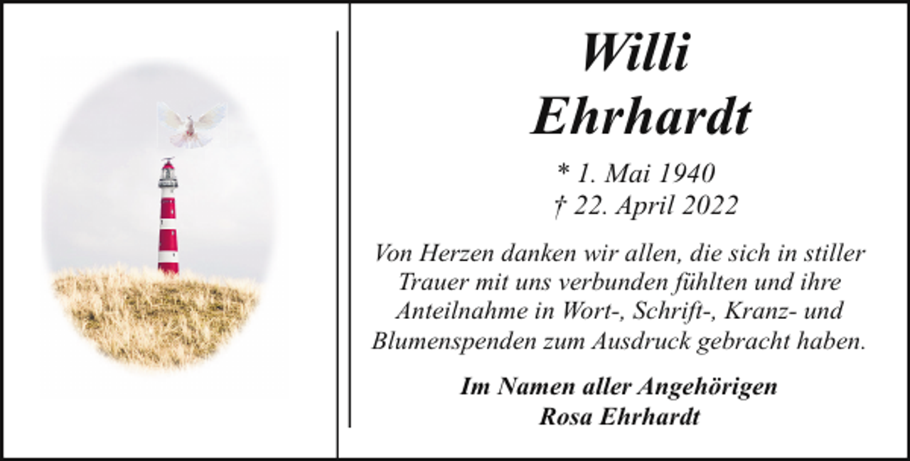 <p>Willi<br />Ehrhardt<br />* 1. Mai 1940<br />† 22. April 2022<br />Von Herzen danken wir allen, die sich in stiller<br />Trauer mit uns verbunden fühlten und ihre<br />Anteilnahme in Wort-, Schrift-, Kranz- und<br />Blumenspenden zum Ausdruck gebracht haben.<br />Im Namen aller Angehörigen<br />Rosa Ehrhardt</p>