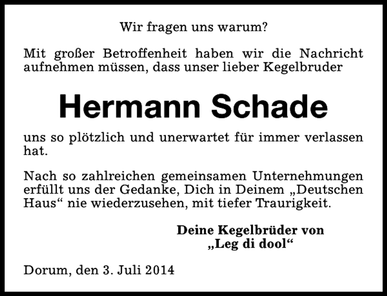 <p>Wir fragen uns warum?<br />Mit großer Betroffenheit haben wir die Nachricht<br />aufnehmen müssen, dass unser lieber Kegelbruder</p><p>Hermann Schade</p><p>uns so plötzlich und unerwartet für immer verlassen<br />hat.<br />Nach so zahlreichen gemeinsamen Unternehmungen<br />erfüllt uns der Gedanke, Dich in Deinem „Deutschen<br />Haus“ nie wiederzusehen, mit tiefer Traurigkeit.<br />Deine Kegelbrüder von<br />„Leg di dool“<br />Dorum, den 3. Juli 2014</p>