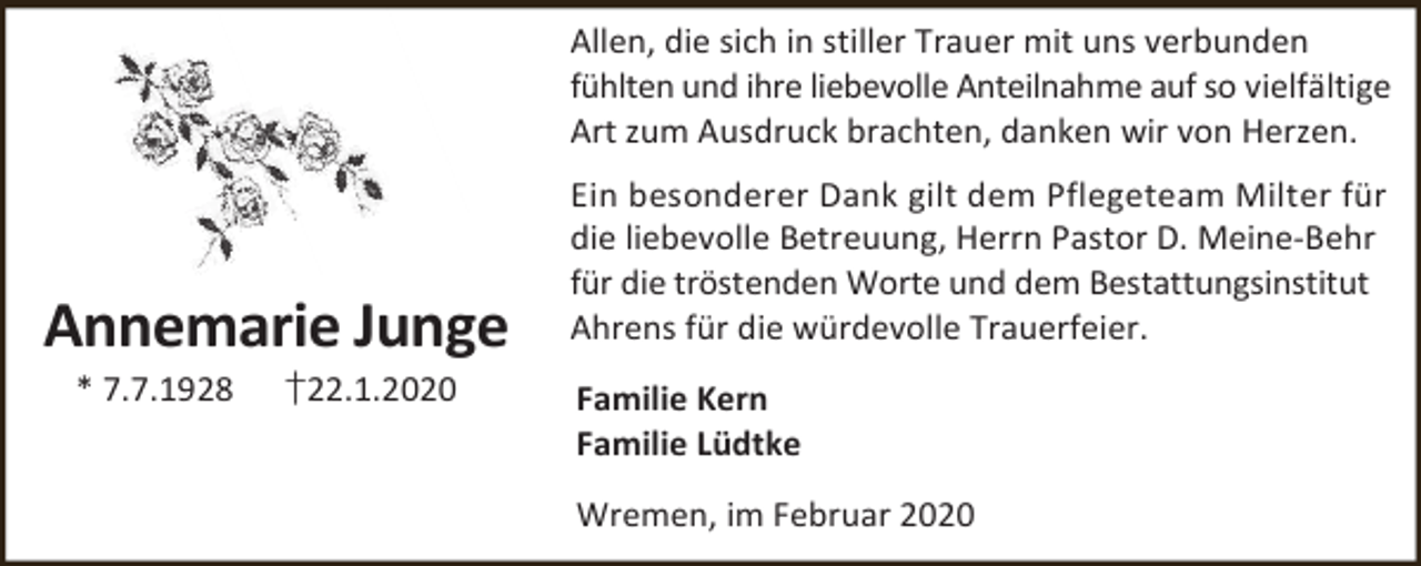 <p>Allen, die sich in stiller Trauer mit uns verbunden<br />fühlten und ihre liebevolle Anteilnahme auf so vielfältige<br />Art zum Ausdruck brachten, danken wir von Herzen.</p><p>Annemarie Junge<br />* 7.7.1928</p><p>†22.1.2020</p><p>Ein besonderer Dank gilt dem Pflegeteam Milter für<br />die liebevolle Betreuung, Herrn Pastor D. Meine-Behr<br />für die tröstenden Worte und dem Bestattungsinstitut<br />Ahrens für die würdevolle Trauerfeier.<br />Familie Kern<br />Familie Lüdtke<br />Wremen, im Februar 2020</p>