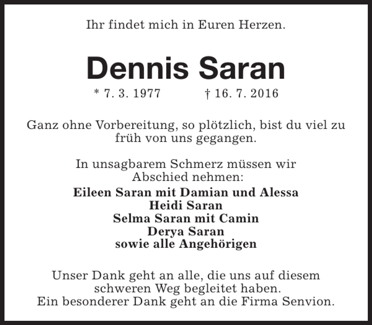 <p>Ihr findet mich in Euren Herzen.</p>
<p>Dennis Saran<br />* 7. 3. 1977</p>
<p>† 16. 7. 2016</p>
<p>Ganz ohne Vorbereitung, so plötzlich, bist du viel zu<br />früh von uns gegangen.<br />In unsagbarem Schmerz müssen wir<br />Abschied nehmen:<br />Eileen Saran mit Damian und Alessa<br />Heidi Saran<br />Selma Saran mit Camin<br />Derya Saran<br />sowie alle Angehörigen<br />Unser Dank geht an alle, die uns auf diesem<br />schweren Weg begleitet haben.<br />Ein besonderer Dank geht an die Firma Senvion.</p>
