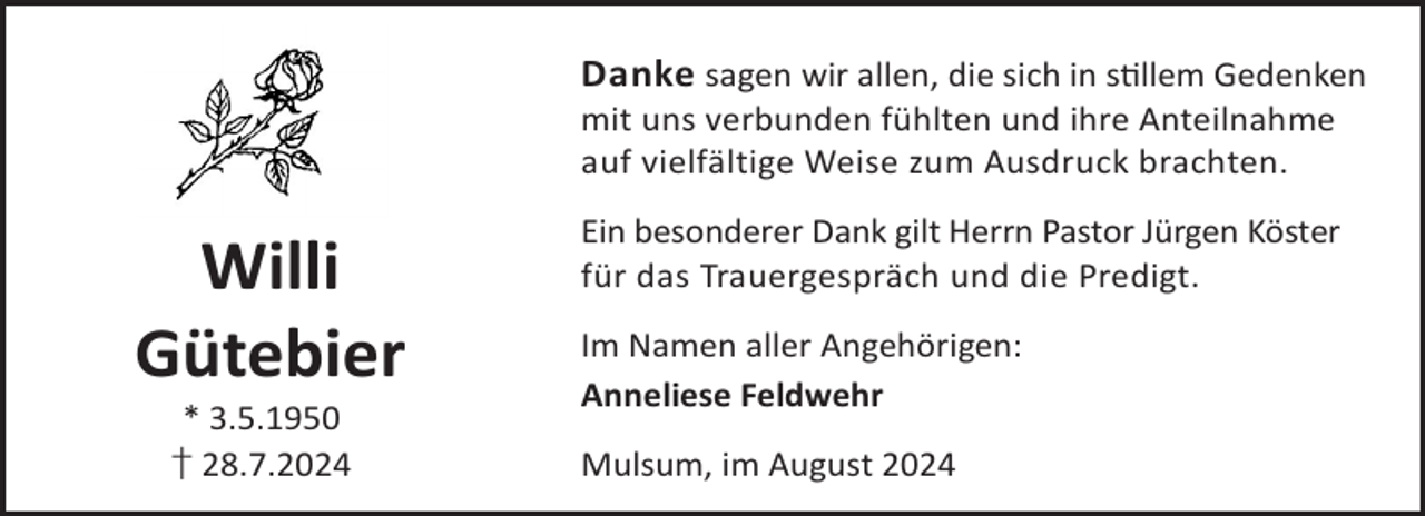 <p>Danke sagen wir allen, die sich in sllem Gedenken<br />mit uns verbunden fühlten und ihre Anteilnahme<br />auf vielfältige Weise zum Ausdruck brachten.</p><p>Willi<br />Gütebier<br />* 3.5.1950<br />† 28.7.2024</p><p>Ein besonderer Dank gilt Herrn Pastor Jürgen Köster<br />für das Trauergespräch und die Predigt.<br />Im Namen aller Angehörigen:<br />Anneliese Feldwehr<br />Mulsum, im August 2024</p>