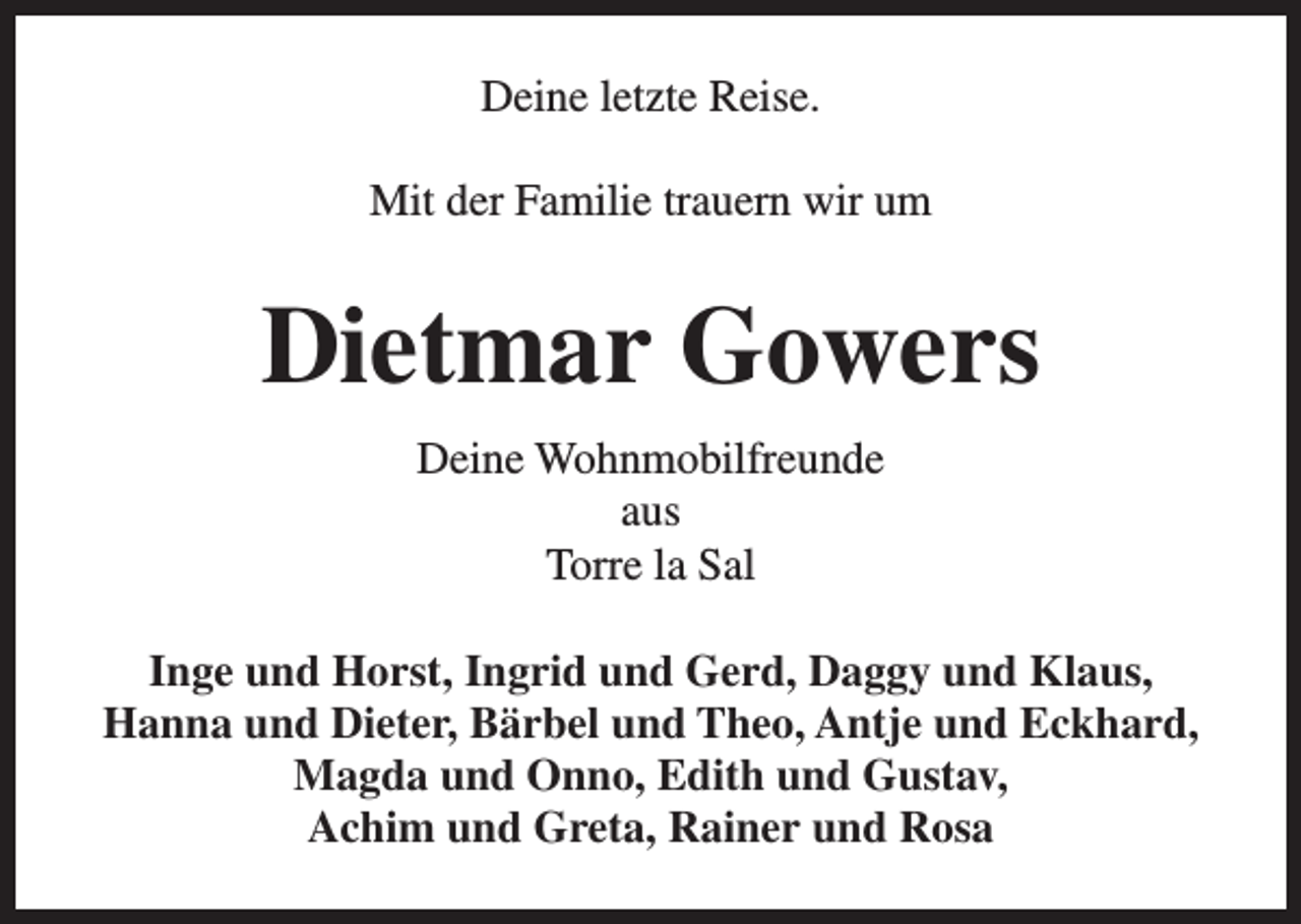 <p>Deine letzte Reise.<br />Mit der Familie trauern wir um</p><p>Dietmar Gowers<br />Deine Wohnmobilfreunde<br />aus<br />Torre la Sal<br />Inge und Horst, Ingrid und Gerd, Daggy und Klaus,<br />Hanna und Dieter, Bärbel und Theo, Antje und Eckhard,<br />Magda und Onno, Edith und Gustav,<br />Achim und Greta, Rainer und Rosa</p>