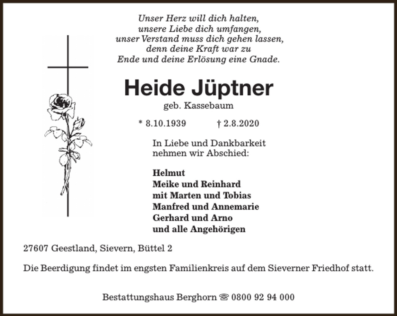 <p>Unser Herz will dich halten,<br />unsere Liebe dich umfangen,<br />unser Verstand muss dich gehen lassen,<br />denn deine Kraft war zu<br />Ende und deine Erlösung eine Gnade.</p><p>Heide Jüptner<br />geb. Kassebaum</p><p>* 8.10.1939</p><p>† 2.8.2020</p><p>In Liebe und Dankbarkeit<br />nehmen wir Abschied:<br />Helmut<br />Meike und Reinhard<br />mit Marten und Tobias<br />Manfred und Annemarie<br />Gerhard und Arno<br />und alle Angehörigen<br />27607 Geestland, Sievern, Büttel 2<br />Die Beerdigung findet im engsten Familienkreis auf dem Sieverner Friedhof statt.<br />Bestattungshaus Berghorn s 0800 92 94 000</p>