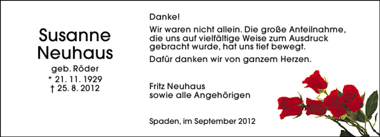 <p>Susanne<br />Neuhaus<br />geb. Röder<br />* 21. 11. 1929<br />† 25. 8. 2012</p><p>Danke!<br />Wir waren nicht allein. Die große Anteilnahme,<br />die uns auf vielfältige Weise zum Ausdruck<br />gebracht wurde, hat uns tief bewegt.<br />Dafür danken wir von ganzem Herzen.<br />Fritz Neuhaus<br />sowie alle Angehörigen<br />Spaden, im September 2012</p>