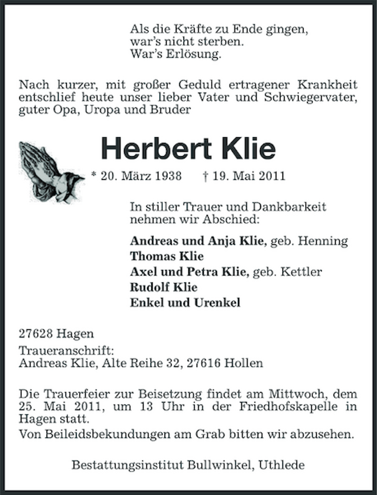 <p>Als die Kräfte zu Ende gingen, war’s nicht sterben. War’s Erlösung. Nach kurzer, mit großer Geduld ertragener Krankheit entschlief heute unser lieber Vater und Schwiegervater, guter Opa, Uropa und Bruder</p><p>Herbert Klie<br />* 20. März 1938 † 19. Mai 2011 In stiller Trauer und Dankbarkeit nehmen wir Abschied: Andreas und Anja Klie, geb. Henning Thomas Klie Axel und Petra Klie, geb. Kettler Rudolf Klie Enkel und Urenkel 27628 Hagen Traueranschrift: Andreas Klie, Alte Reihe 32, 27616 Hollen Die Trauerfeier zur Beisetzung findet am Mittwoch, dem 25. Mai 2011, um 13 Uhr in der Friedhofskapelle in Hagen statt. Von Beileidsbekundungen am Grab bitten wir abzusehen. Bestattungsinstitut Bullwinkel, Uthlede</p>
