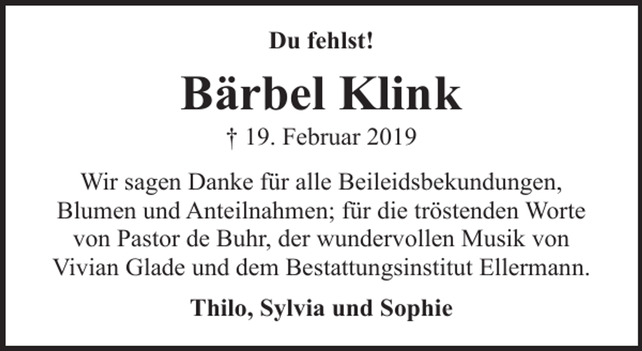 <p>Du fehlst!</p><p>Bärbel Klink<br />† 19. Februar 2019</p><p>Wir sagen Danke für alle Beileidsbekundungen,<br />Blumen und Anteilnahmen; für die tröstenden Worte<br />von Pastor de Buhr, der wundervollen Musik von<br />Vivian Glade und dem Bestattungsinstitut Ellermann.<br />Thilo, Sylvia und Sophie</p>