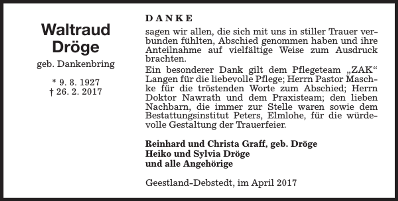 <p>Waltraud<br />Dröge<br />geb. Dankenbring<br />* 9. 8. 1927<br />† 26. 2. 2017</p><p>DANKE<br />sagen wir allen, die sich mit uns in stiller Trauer verbunden fühlten, Abschied genommen haben und ihre<br />Anteilnahme auf vielfältige Weise zum Ausdruck<br />brachten.<br />Ein besonderer Dank gilt dem Pflegeteam „ZAK“<br />Langen für die liebevolle Pflege; Herrn Pastor Maschke für die tröstenden Worte zum Abschied; Herrn<br />Doktor Nawrath und dem Praxisteam; den lieben<br />Nachbarn, die immer zur Stelle waren sowie dem<br />Bestattungsinstitut Peters, Elmlohe, für die würdevolle Gestaltung der Trauerfeier.<br />Reinhard und Christa Graff, geb. Dröge<br />Heiko und Sylvia Dröge<br />und alle Angehörige<br />Geestland-Debstedt, im April 2017</p>