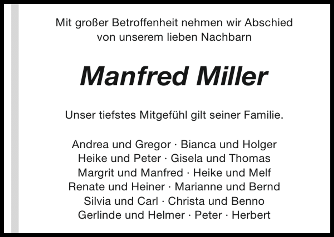 <p>Mit großer Betroffenheit nehmen wir Abschied<br />von unserem lieben Nachbarn</p><p>Manfred Miller<br />Unser tiefstes Mitgefühl gilt seiner Familie.<br />Andrea und Gregor · Bianca und Holger<br />Heike und Peter · Gisela und Thomas<br />Margrit und Manfred · Heike und Melf<br />Renate und Heiner · Marianne und Bernd<br />Silvia und Carl · Christa und Benno<br />Gerlinde und Helmer · Peter · Herbert</p>