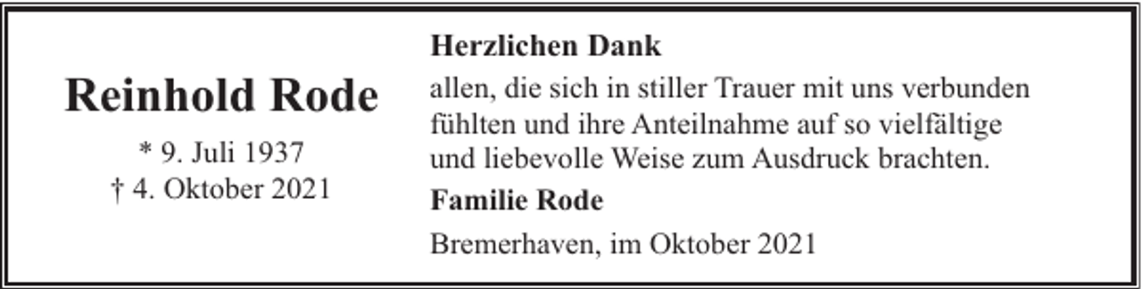 <p>Reinhold Rode<br />* 9. Juli 1937<br />† 4. Oktober 2021</p><p>Herzlichen Dank<br />allen, die sich in stiller Trauer mit uns verbunden<br />fühlten und ihre Anteilnahme auf so vielfältige<br />und liebevolle Weise zum Ausdruck brachten.<br />Familie Rode<br />Bremerhaven, im Oktober 2021</p>