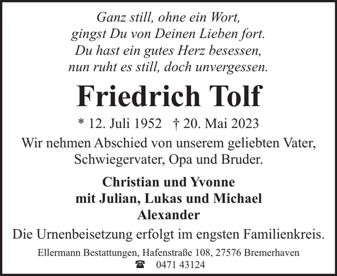 <p>Ganz still, ohne ein Wort,<br />gingst Du von Deinen Lieben fort.<br />Du hast ein gutes Herz besessen,<br />nun ruht es still, doch unvergessen.</p><p>Friedrich Tolf</p><p>* 12. Juli 1952 † 20. Mai 2023<br />Wir nehmen Abschied von unserem geliebten Vater,<br />Schwiegervater, Opa und Bruder.<br />Christian und Yvonne<br />mit Julian, Lukas und Michael<br />Alexander<br />Die Urnenbeisetzung erfolgt im engsten Familienkreis.<br />Ellermann Bestattungen, Hafenstraße 108, 27576 Bremerhaven<br />( 0471 43124</p>