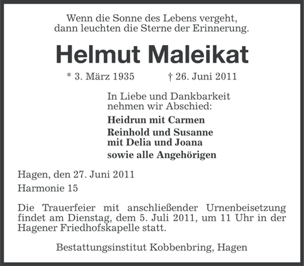 <p>Wenn die Sonne des Lebens vergeht,<br />dann leuchten die Sterne der Erinnerung.</p><p>Helmut Maleikat<br />* 3. März 1935</p><p>† 26. Juni 2011</p><p>In Liebe und Dankbarkeit<br />nehmen wir Abschied:<br />Heidrun mit Carmen<br />Reinhold und Susanne<br />mit Delia und Joana<br />sowie alle Angehörigen<br />Hagen, den 27. Juni 2011<br />Harmonie 15<br />Die Trauerfeier mit anschließender Urnenbeisetzung<br />findet am Dienstag, dem 5. Juli 2011, um 11 Uhr in der<br />Hagener Friedhofskapelle statt.<br />Bestattungsinstitut Kobbenbring, Hagen</p>