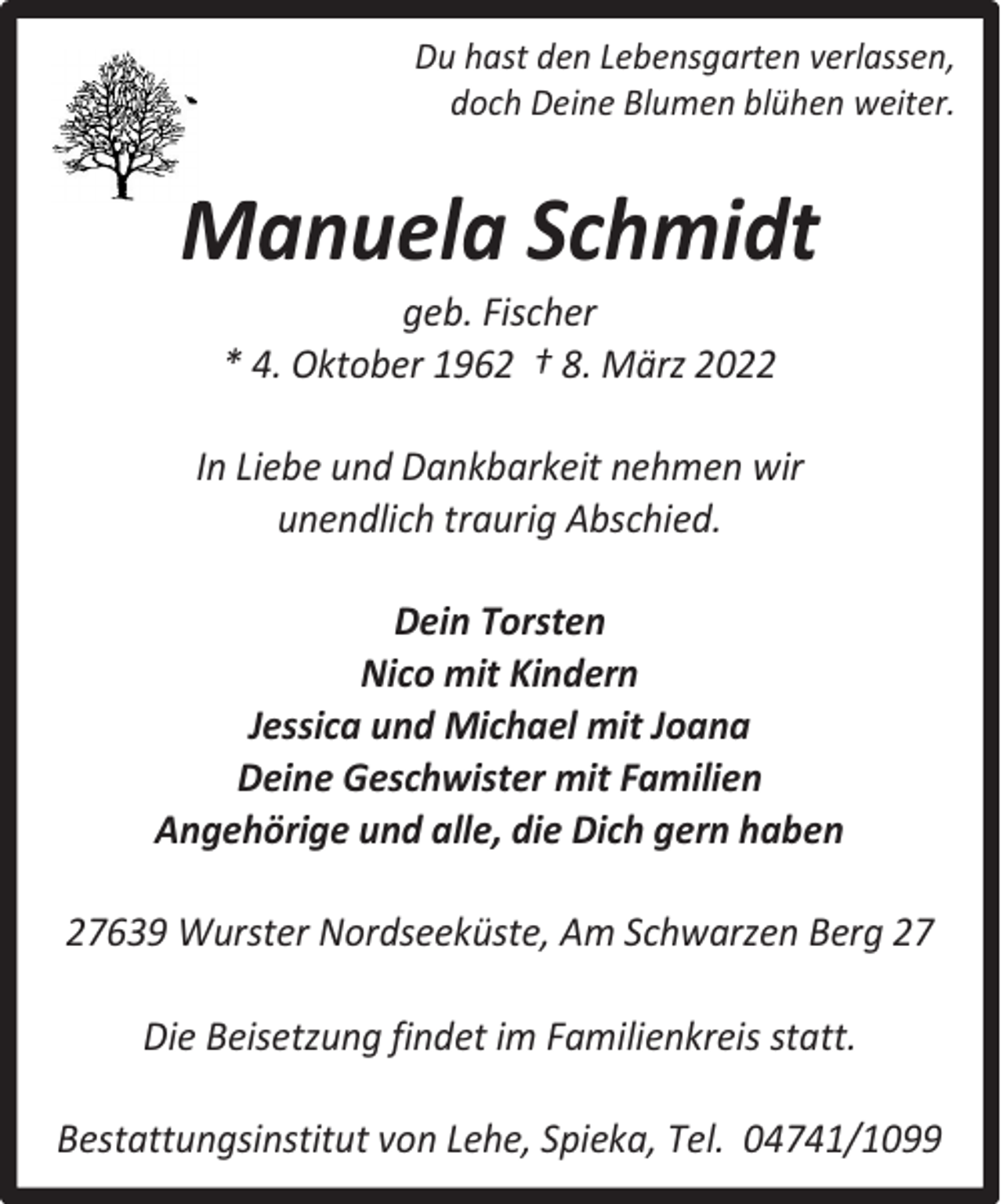 <p>Du hast den Lebensgarten verlassen,<br />doch Deine Blumen blühen weiter.</p><p>Manuela Schmidt<br />geb. Fischer<br />* 4. Oktober 1962 † 8. März 2022</p><p>In Liebe und Dankbarkeit nehmen wir<br />unendlich traurig Abschied.<br />Dein Torsten<br />Nico mit Kindern<br />Jessica und Michael mit Joana<br />Deine Geschwister mit Familien<br />Angehörige und alle, die Dich gern haben<br />27639 Wurster Nordseeküste, Am Schwarzen Berg 27<br />Die Beisetzung findet im Familienkreis statt.<br />Bestattungsinstitut von Lehe, Spieka, Tel. 04741/1099</p>