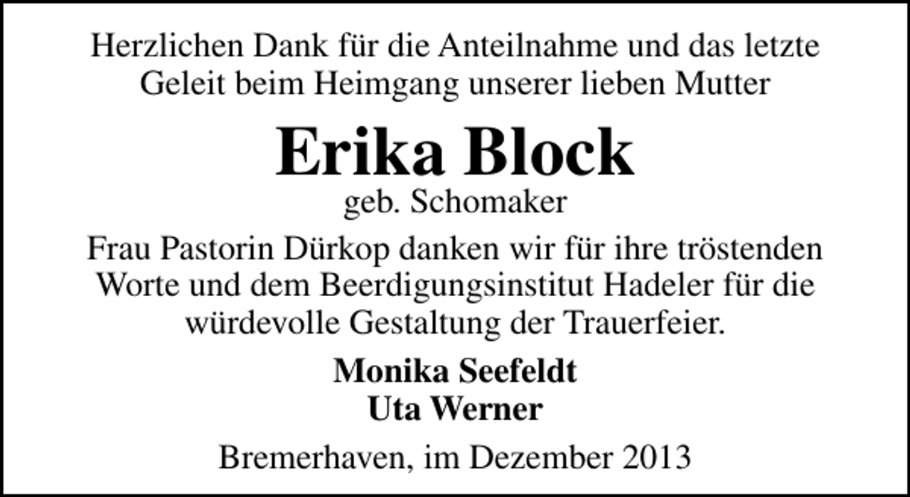 <p>Herzlichen Dank für die Anteilnahme und das letzte<br />Geleit beim Heimgang unserer lieben Mutter</p><p>Erika Block</p><p>geb. Schomaker<br />Frau Pastorin Dürkop danken wir für ihre tröstenden<br />Worte und dem Beerdigungsinstitut Hadeler für die<br />würdevolle Gestaltung der Trauerfeier.<br />Monika Seefeldt<br />Uta Werner<br />Bremerhaven, im Dezember 2013</p>