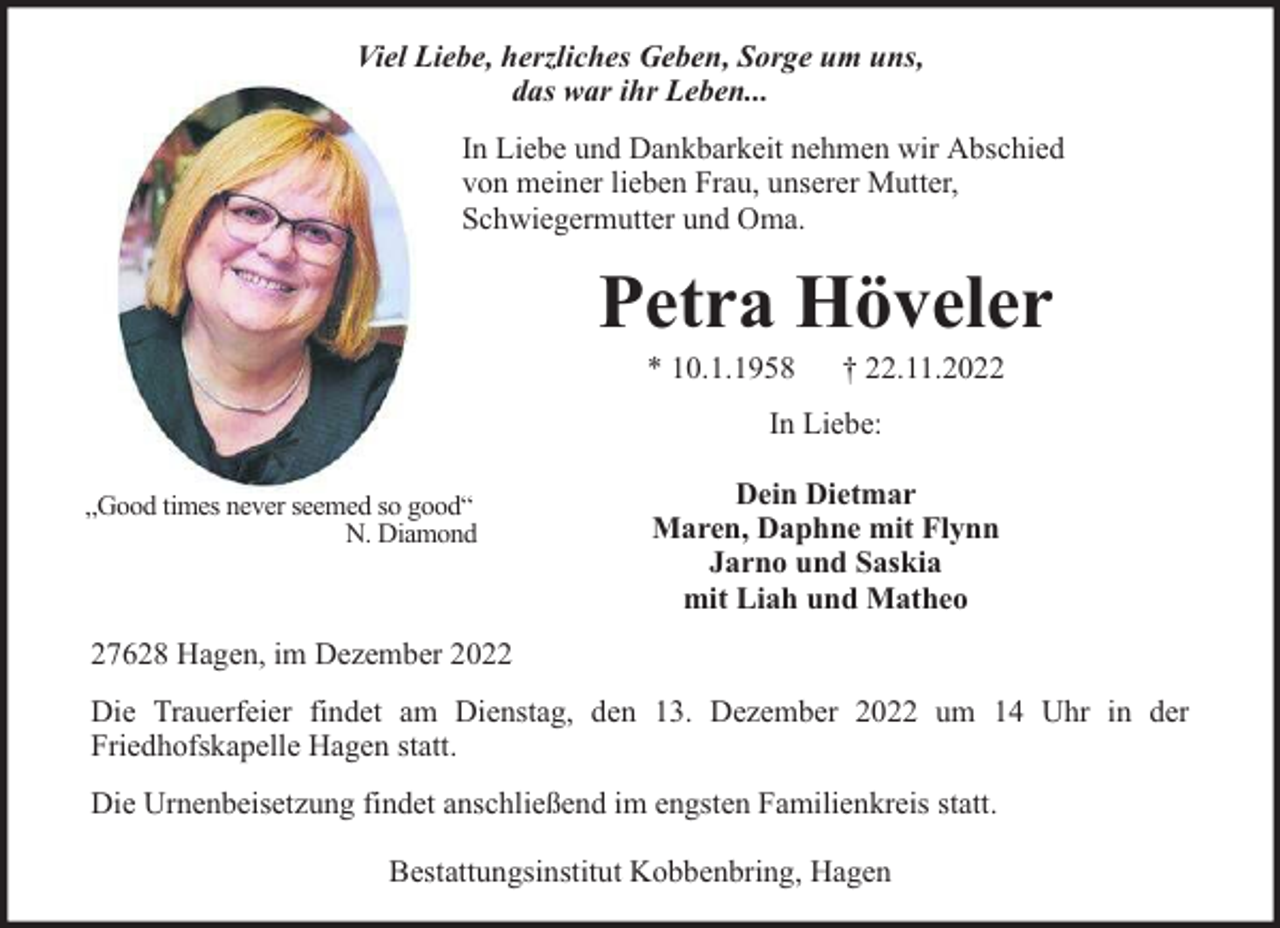 <p>Viel Liebe, herzliches Geben, Sorge um uns,<br />das war ihr Leben...<br />In Liebe und Dankbarkeit nehmen wir Abschied<br />von meiner lieben Frau, unserer Mutter,<br />Schwiegermutter und Oma.</p><p>Petra Höveler<br />* 10.1.1958</p><p>† 22.11.2022</p><p>In Liebe:<br />„Good times never seemed so good“<br />N. Diamond</p><p>Dein Dietmar<br />Maren, Daphne mit Flynn<br />Jarno und Saskia<br />mit Liah und Matheo</p><p>27628 Hagen, im Dezember 2022<br />Die Trauerfeier findet am Dienstag, den 13. Dezember 2022 um 14 Uhr in der<br />Friedhofskapelle Hagen statt.<br />Die Urnenbeisetzung findet anschließend im engsten Familienkreis statt.<br />Bestattungsinstitut Kobbenbring, Hagen</p>